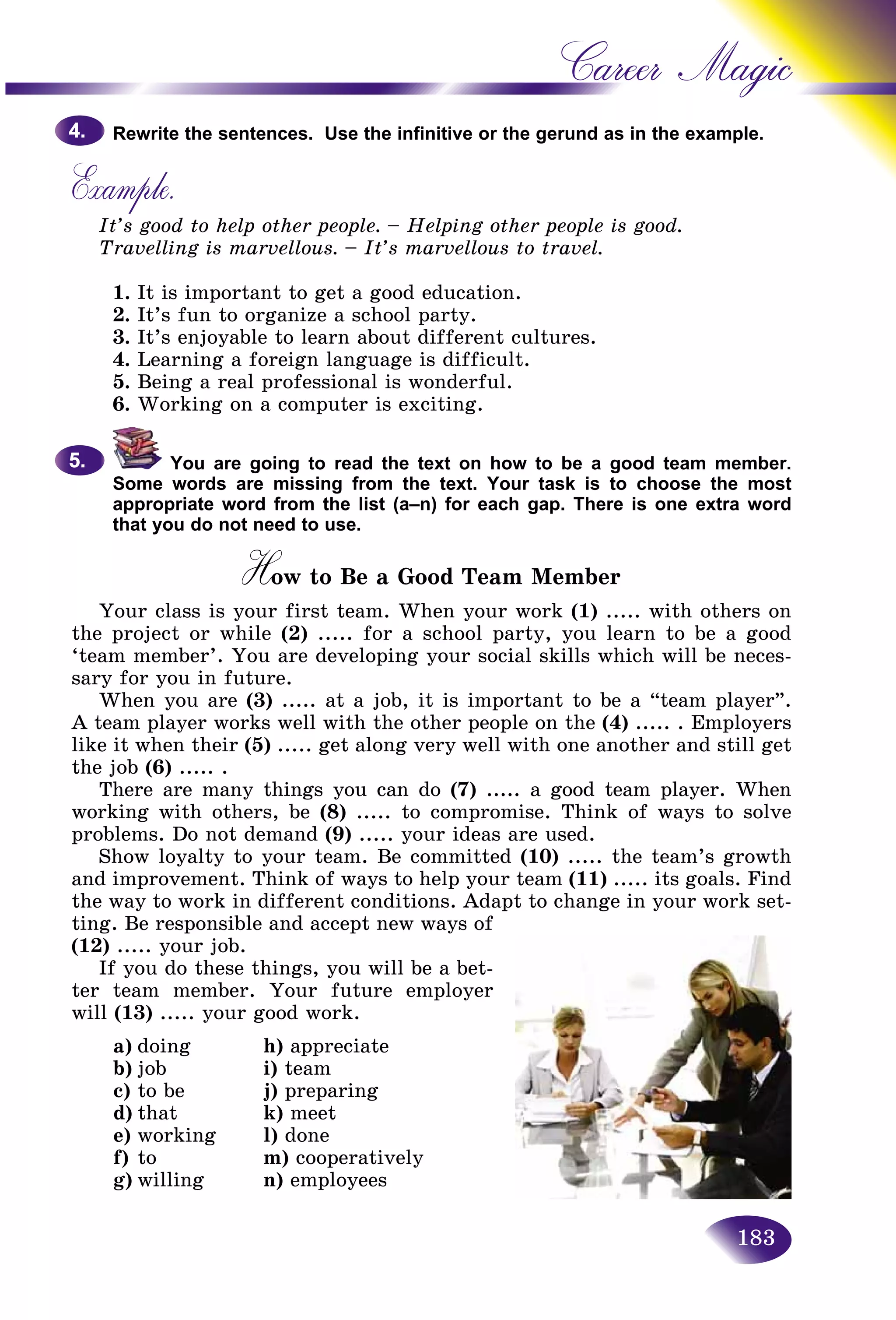 183
Career Magic
Rewrite the sentences. Use the infinitive or the gerund as in the exxample.
Example.
It’s good to help other people. – Helping other people is good.
Travelling is marvellous. – It’s marvellous to travel.
1. It is important to get a good education.
2. It’s fun to organize a school party.
3. It’s enjoyable to learn about different cultures.
4. Learning a foreign language is difficult.
5. Being a real professional is wonderful.
6. Working on a computer is exciting.
You are going to read the text on how to be a good team member.
Some words are missing from the text. Your task is to choose the most
appropriate word from the list (a–n) for each gap. There is one extra word
that you do not need to use.
How to Be a Good Team MemberHH
Your class is your first team. When your work (1) ..... with others on
the project or while (2) ..... for a school party, you learn to be a good
‘team member’. You are developing your social skills which will be neces-
sary for you in future.
When you are (3) ..... at a job, it is important to be a “team player”.
A team player works well with the other people on the (4) ..... . Employers
like it when their (5) ..... get along very well with one another and still get
the job (6) ..... .
There are many things you can do (7) ..... a good team player. When
working with others, be (8) ..... to compromise. Think of ways to solve
problems. Do not demand (9) ..... your ideas are used.
Show loyalty to your team. Be committed (10) ..... the team’s growth
and improvement. Think of ways to help your team (11) ..... its goals. Find
the way to work in different conditions. Adapt to change in your work set-
ting. Be responsible and accept new ways of
(12) ..... your job.
If you do these things, you will be a bet-
ter team member. Your future employer
will (13) ..... your good work.
a) doing h) appreciate
b) job i) team
c) to be j) preparing
d) that k) meet
e) working l) done
f) to m) cooperatively
g) willing n) employees
4.4.
5.5.
 