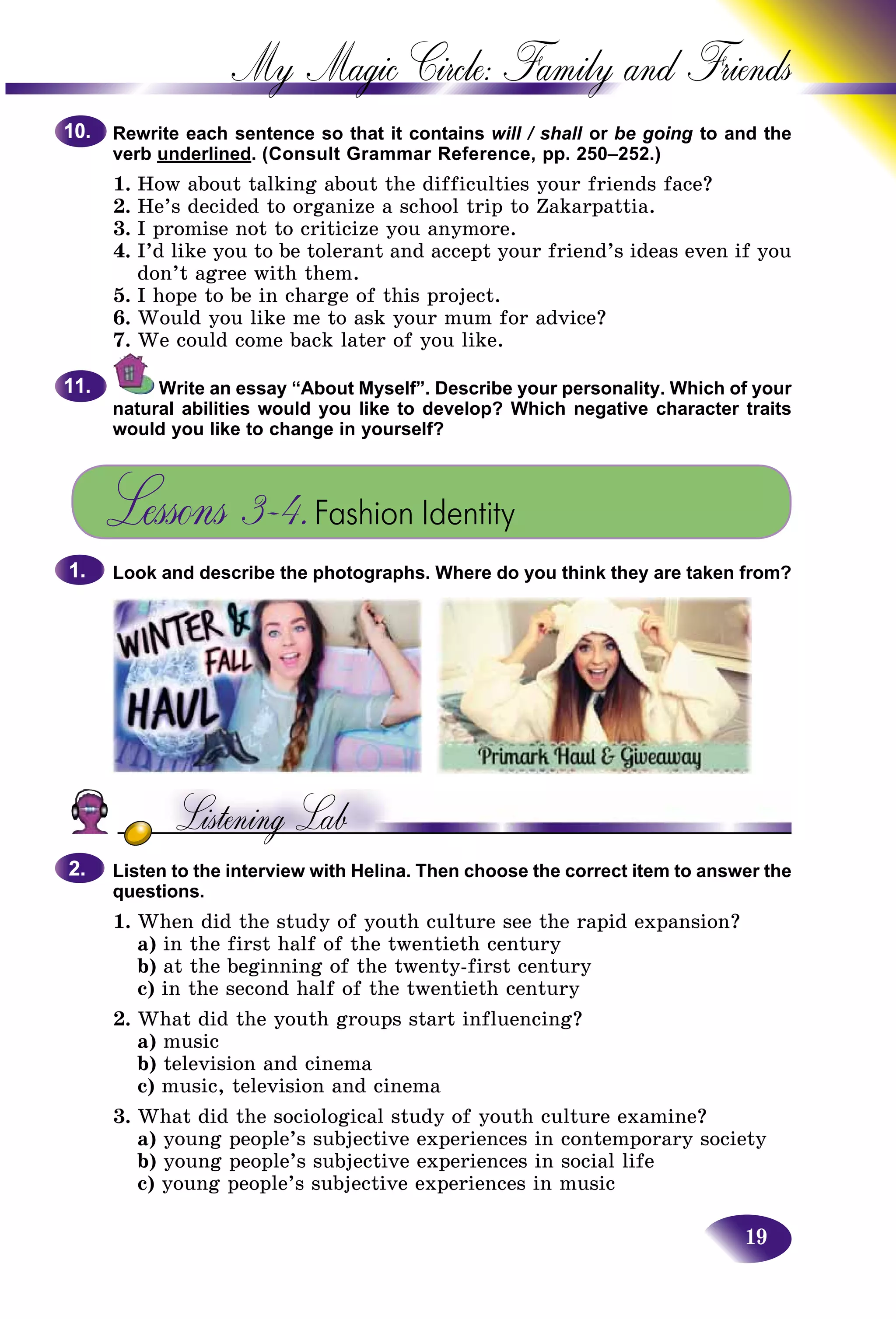 19
My Magic Circle: Family and F
Rewrite each sentence so that it contains will / shall or be going to and the
verb underlined. (Consult Grammar Reference, pp. 250–252.)
1. How about talking about the difficulties your friends facee?
2. He’s decided to organize a school trip to Zakarpattia.
3. I promise not to criticize you anymore.
4. I’d like you to be tolerant and accept your friend’s ideas even if you
don’t agree with them.
5. I hope to be in charge of this project.
6. Would you like me to ask your mum for advice?
7. We could come back later of you like.
Write an essay “About Myself”. Describe your personality. Which of your
natural abilities would you like to develop? Which negative character traits
would you like to change in yourself?
Lessons 3–4.Fashion Identity
Look and describe the photographs. Where do you think they are taken from?
Listen to the interview with Helina. Then choose the correct item to answer the
questions.
1. When did the study of youth culture see the rapid expansion?
a) in the first half of the twentieth century
b) at the beginning of the twenty-first century
c) in the second half of the twentieth century
2. What did the youth groups start influencing?
a) music
b) television and cinema
c) music, television and cinema
3. What did the sociological study of youth culture examine?
a) young people’s subjective experiences in contemporary society
b) young people’s subjective experiences in social life
c) young people’s subjective experiences in music
10.10.
11.11.
1.1.
2.2.
 