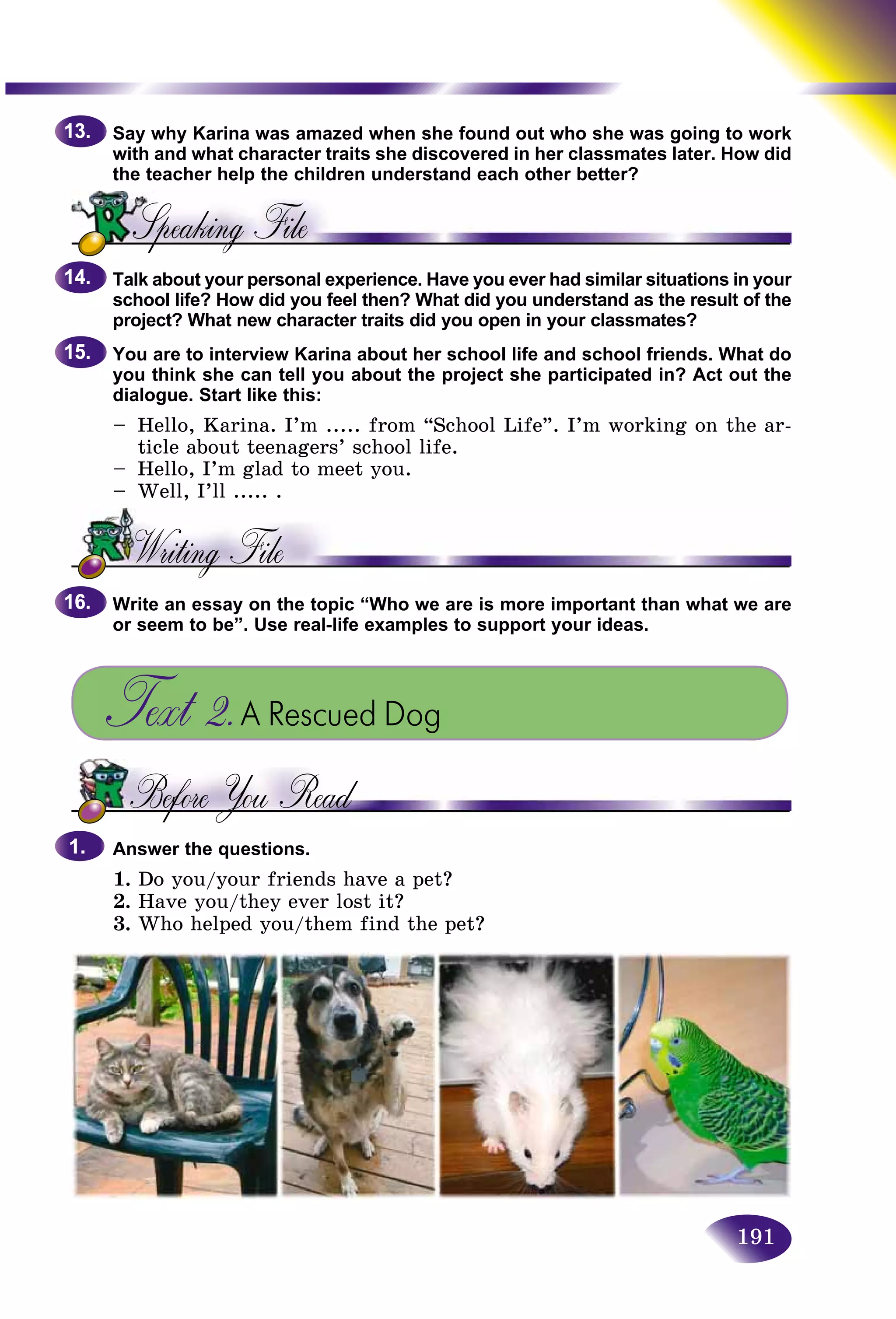 191
Say why Karina was amazed when she found out who she was going to work
with and what character traits she discovered in her classmates lateer. How did
the teacher help the children understand each other better?
Talk about your personal experience. Have you ever had similar situations in your
school life? How did you feel then? What did you understand as the result of the
project? What new character traits did you open in your classmates?
You are to interview Karina about her school life and school friends. What do
you think she can tell you about the project she participated in? Act out the
dialogue. Start like this:
– Hello, Karina. I’m ..... from “School Life”. I’m working on the ar-
ticle about teenagers’ school life.
– Hello, I’m glad to meet you.
– Well, I’ll ..... .
Write an essay on the topic “Who we are is more important than what we are
or seem to be”. Use real-life examples to support your ideas.
Text 2.A Rescued Dog
Answer the questions.
1. Do you/your friends have a pet?
2. Have you/they ever lost it?
3. Who helped you/them find the pet?
13.13.
14.14.
15.15.
16.16.
1.1.
 