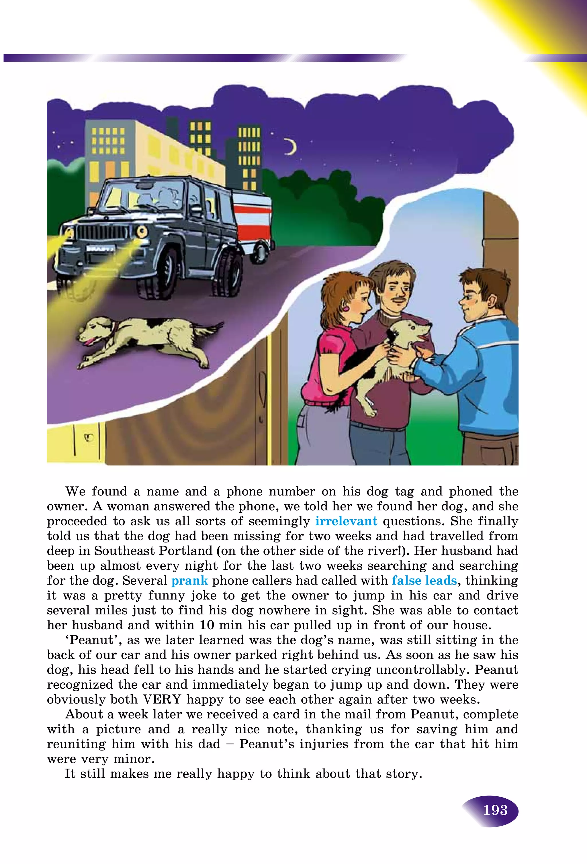 193
We found a name and a phone number on his dog tag and phoned the
owner. A woman answered the phone, we told her we found her dog, and she
proceeded to ask us all sorts of seemingly irrelevant questions. She finally
told us that the dog had been missing for two weeks and had travelled from
deep in Southeast Portland (on the other side of the river!). Her husband had
been up almost every night for the last two weeks searching and searching
for the dog. Several prank phone callers had called with false leads, thinking
it was a pretty funny joke to get the owner to jump in his car and drive
several miles just to find his dog nowhere in sight. She was able to contact
her husband and within 10 min his car pulled up in front of our house.
‘Peanut’, as we later learned was the dog’s name, was still sitting in the
back of our car and his owner parked right behind us. As soon as he saw his
dog, his head fell to his hands and he started crying uncontrollably. Peanut
recognized the car and immediately began to jump up and down. They were
obviously both VERY happy to see each other again after two weeks.
About a week later we received a card in the mail from Peanut, complete
with a picture and a really nice note, thanking us for saving him and
reuniting him with his dad – Peanut’s injuries from the car that hit him
were very minor.
It still makes me really happy to think about that story.
 