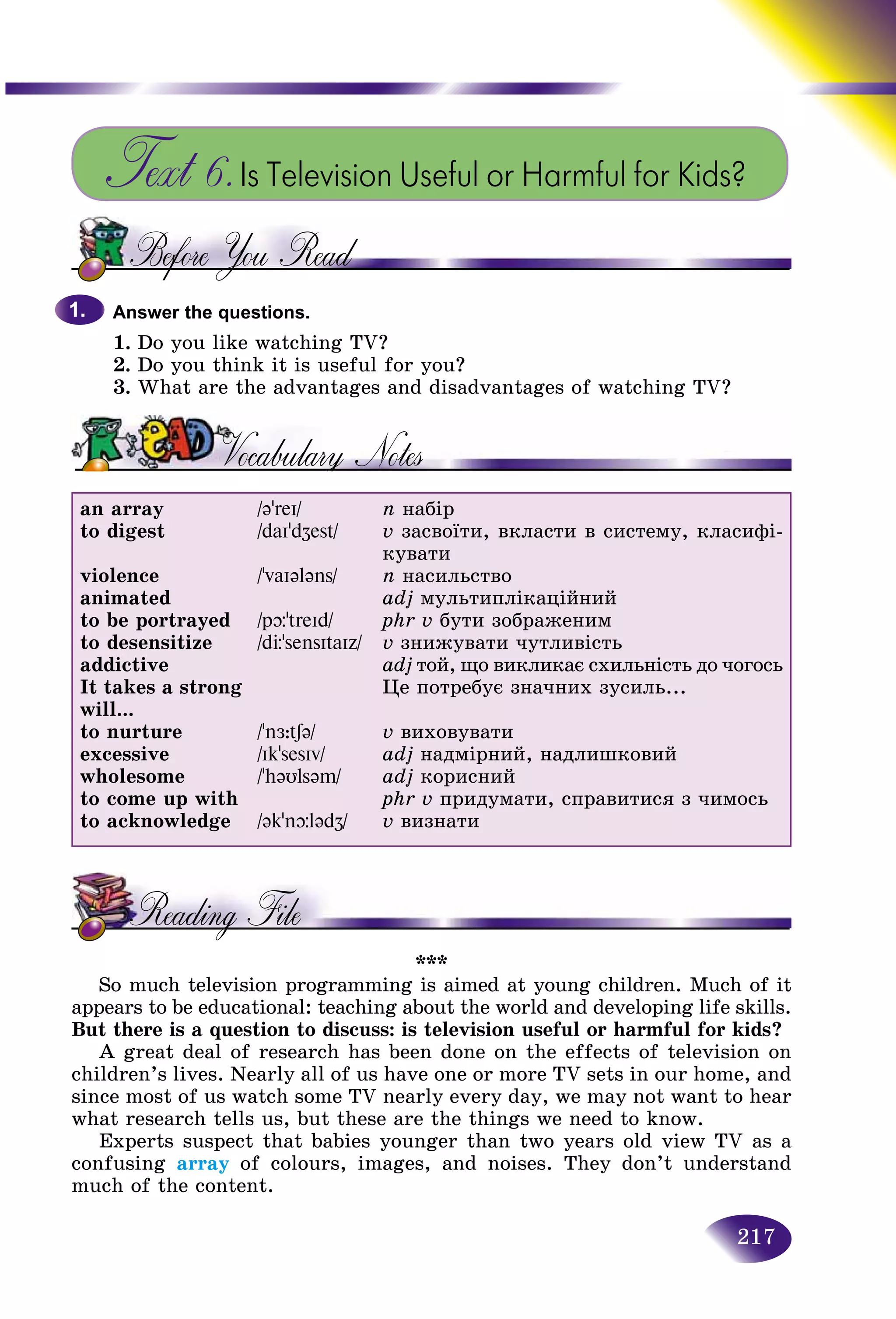 217
Text 6.Is Television Useful or Harmful for Kids?
Answer the questions.
1. Do you like watching TV?
2. Do you think it is useful for you?
3. What are the advantages and disadvantages of watching TV?
an array
to digest
violence
animated
to be portrayed
to desensitize
addictive
It takes a strong
will...
to nurture
excessive
wholesome
to come up with
to acknowledge
/əʼreI/
/daIʼdZest/
/ʼvaIələns/
/pþʼtreId/
/dЦʼsensItaIz/
/ʼnÆ:tʃə/
/IkʼsesIv/
/ʼhəυlsəm/
/əkʼnþlədZ/
n íàáіð
v çàñâîїòè, âêëàñòè â ñèñòåìó, êëàñèôі-
êóâàòè
n íàñèëüñòâî
adj ìóëüòèïëіêàöіéíèé
phr v áóòè çîáðàæåíèì
v çíèæóâàòè ÷óòëèâіñòü
adj òîé, ùî âèêëèêàє ñõèëüíіñòü äî ÷îãîñü
Öå ïîòðåáóє çíà÷íèõ çóñèëü...
v âèõîâóâàòè
adj íàäìіðíèé, íàäëèøêîâèé
adj êîðèñíèé
phr v ïðèäóìàòè, ñïðàâèòèñÿ ç ÷èìîñü
v âèçíàòè
***
So much television programming is aimed at young children. Much of it
appears to be educational: teaching about the world and developing life skills.
But there is a question to discuss: is television useful or harmful for kids?
A great deal of research has been done on the effects of television on
children’s lives. Nearly all of us have one or more TV sets in our home, and
since most of us watch some TV nearly every day, we may not want to hear
what research tells us, but these are the things we need to know.
Experts suspect that babies younger than two years old view TV as a
confusing array of colours, images, and noises. They don’t understand
much of the content.
1.1.
 