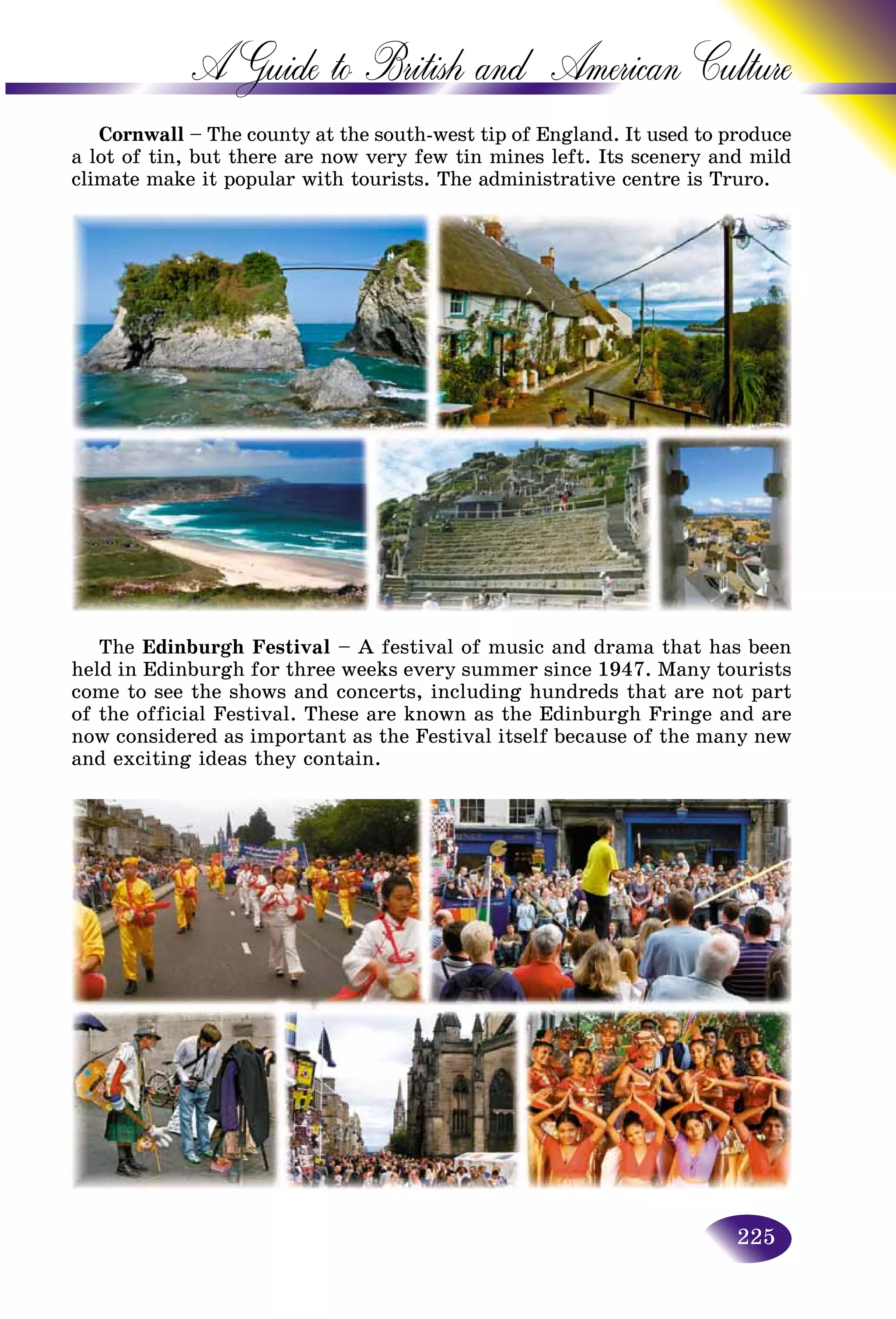225
A Guide to British and American C
Cornwall – The county at the south-west tip of England. It used tto produce
a lot of tin, but there are now very few tin mines left. Its sceneryy and mild
climate make it popular with tourists. The administrative centre iss Truro.
The Edinburgh Festival – A festival of music and drama that has been
held in Edinburgh for three weeks every summer since 1947. Many tourists
come to see the shows and concerts, including hundreds that are not part
of the official Festival. These are known as the Edinburgh Fringe and are
now considered as important as the Festival itself because of the many new
and exciting ideas they contain.
 