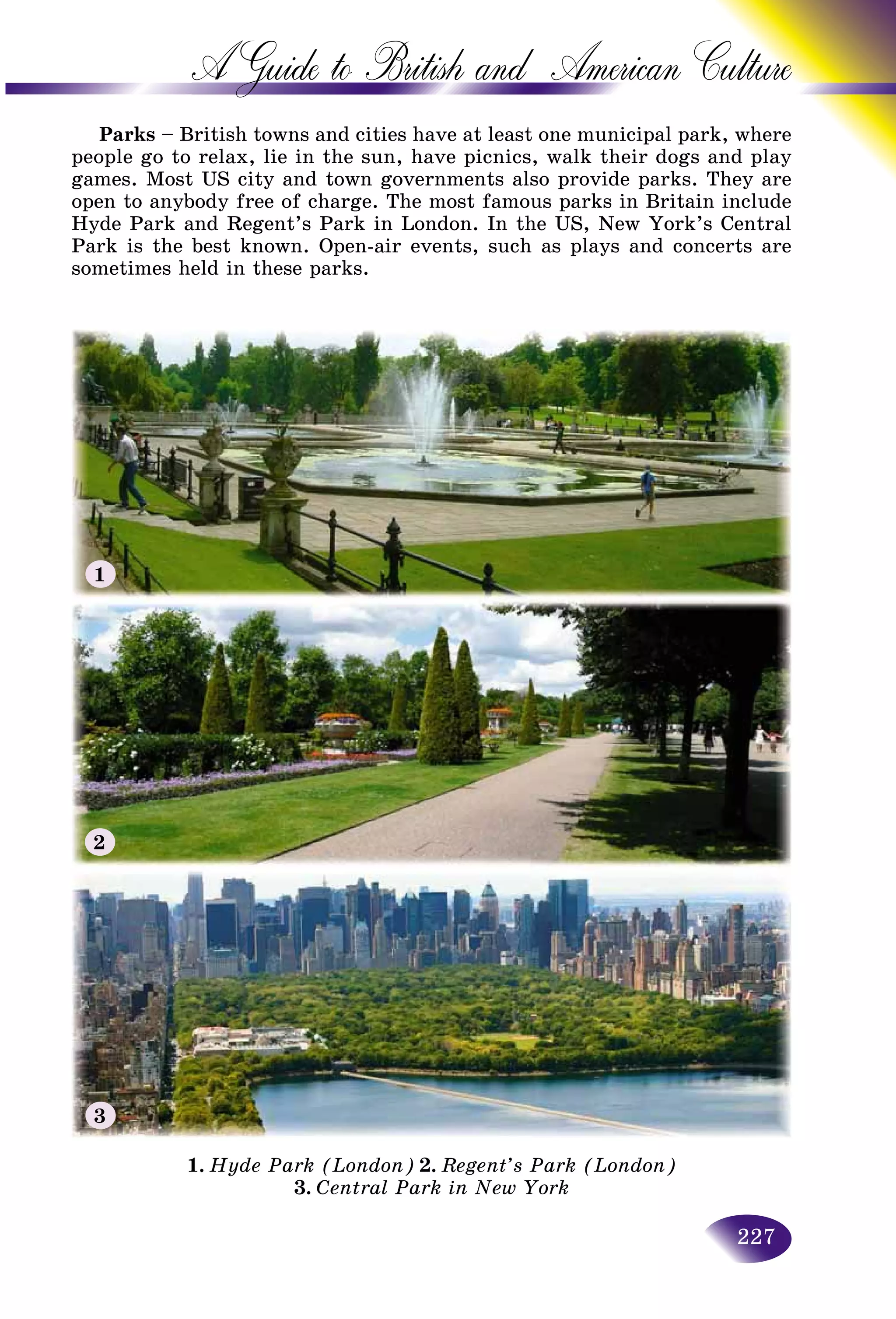 227
A Guide to British and American C
Parks – British towns and cities have at least one municipal paark, where
people go to relax, lie in the sun, have picnics, walk their dogss and play
games. Most US city and town governments also provide parks. They are
open to anybody free of charge. The most famous parks in Britain includein include
Hyde Park and Regent’s Park in London. In the US, New York’s Central
Park is the best known. Open-air events, such as plays and concerts are
sometimes held in these parks.
1. Hyde Park (London) 2. Regent’s Park (London)
3. Central Park in New York
1
2
3
 