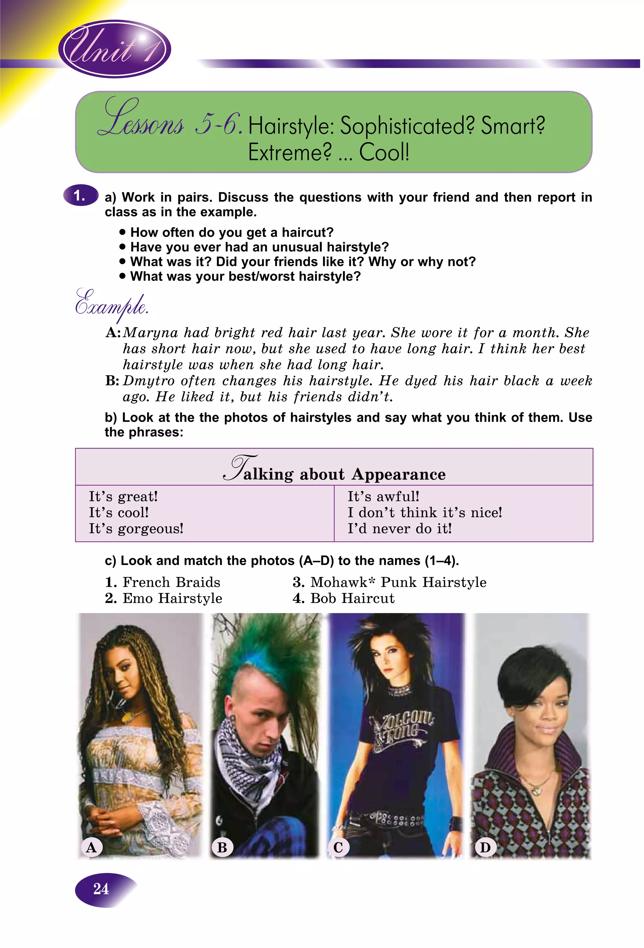 24
Lessons 5–6.Hairstyle: Sophisticated? Smart?
Extreme? … Cool!
a) Work in pairs. Discuss the questions with your friend and then report in
class as in the example.
• How often do you get a haircut?
• Have you ever had an unusual hairstyle?
• What was it? Did your friends like it? Why or why not?
• What was your best/worst hairstyle?
Example.
A:Maryna had bright red hair last year. She wore it for a month. She
has short hair now, but she used to have long hair. I think her best
hairstyle was when she had long hair.
B: Dmytro often changes his hairstyle. He dyed his hair black a week
ago. He liked it, but his friends didn’t.
b) Look at the the photos of hairstyles and say what you think of them. Use
the phrases:
Talking about AppearanceTT
It’s great!
It’s cool!
It’s gorgeous!
It’s awful!
I don’t think it’s nice!
I’d never do it!
c) Look and match the photos (A–D) to the names (1–4).
1. French Braids 3. Mohawk* Punk Hairstyle
2. Emo Hairstyle 4. Bob Haircut
1.1.
A B C D
 