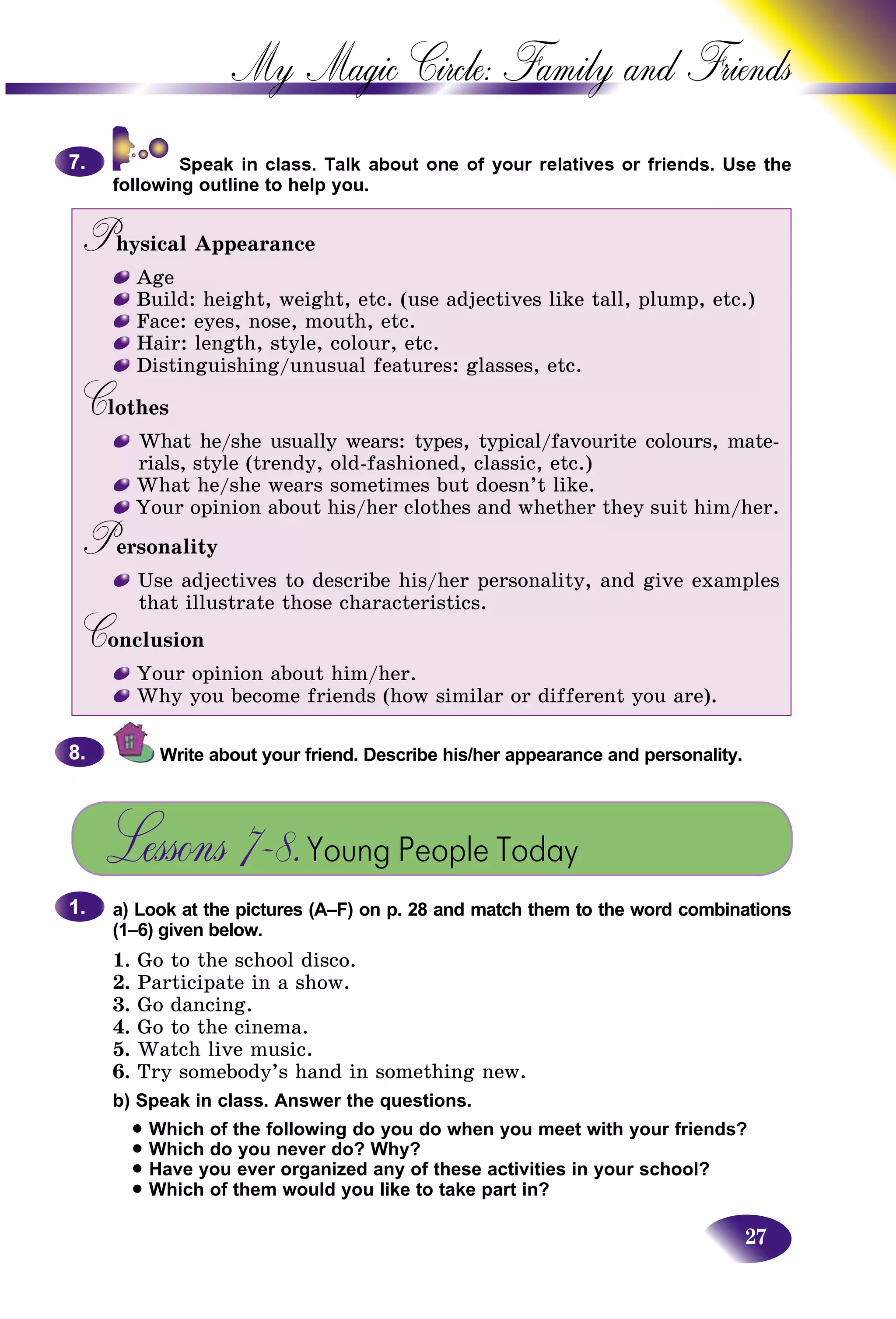 27
My Magic Circle: Family and F
ds. Use the
following outline to help you.
Physical AppearancePP
Age
Build: height, weight, etc. (use adjectives like tall, plump, etc.)
Face: eyes, nose, mouth, etc.
Hair: length, style, colour, etc.
Distinguishing/unusual features: glasses, etc.
CothesCC
What he/she usually wears: types, typical/favourite colours, mate-
rials, style (trendy, old-fashioned, classic, etc.)
What he/she wears sometimes but doesn’t like.
Your opinion about his/her clothes and whether they suit him/her.
PersonalityPP
Use adjectives to describe his/her personality, and give examples
that illustrate those characteristics.
ConclusionCC
Your opinion about him/her.
Why you become friends (how similar or different you are).
Write about your friend. Describe his/her appearance and personality.
Lessons 7–8.Young People Today
a) Look at the pictures (A–F) on p. 28 and match them to the word combinations
(1–6) given below.
1. Go to the school disco.
2. Participate in a show.
3. Go dancing.
4. Go to the cinema.
5. Watch live music.
6. Try somebody’s hand in something new.
b) Speak in class. Answer the questions.
• Which of the following do you do when you meet with your friends?
• Which do you never do? Why?
• Have you ever organized any of these activities in your school?
• Which of them would you like to take part in?
7.7.
8.8.
1.1.
 
