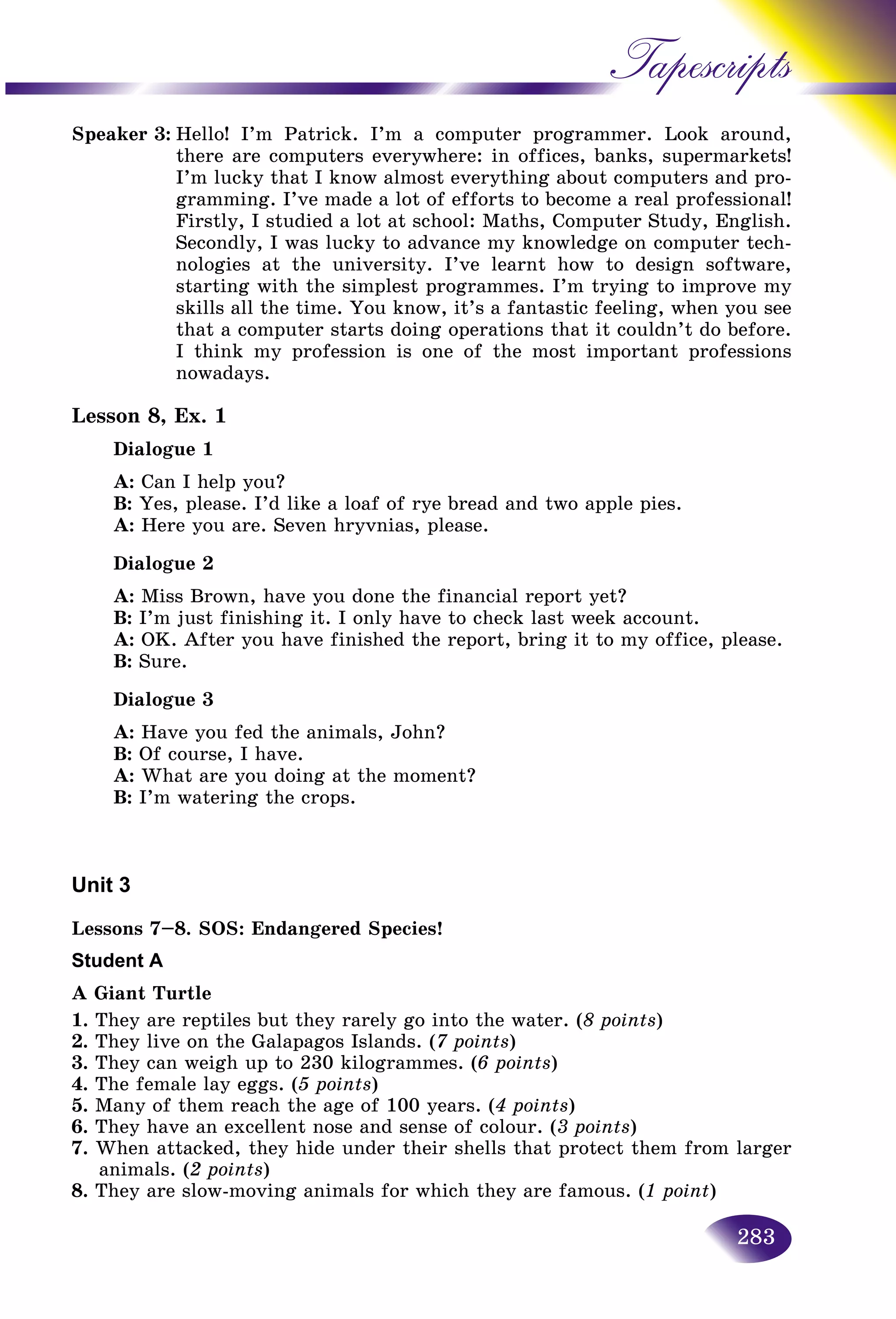 283
Tapescripts
Speaker 3: Hello! I’m Patrick. I’m a computer programmer. Loook around,
there are computers everywhere: in offices, banks, supeermarkets!
I’m lucky that I know almost everything about computerrs and pro-
gramming. I’ve made a lot of efforts to become a real professional!ofessional!
Firstly, I studied a lot at school: Maths, Computer Study, English.
Secondly, I was lucky to advance my knowledge on computer tech-
nologies at the university. I’ve learnt how to design software,
starting with the simplest programmes. I’m trying to improve my
skills all the time. You know, it’s a fantastic feeling, when you see
that a computer starts doing operations that it couldn’t do before.
I think my profession is one of the most important professions
nowadays.
Lesson 8, Ex. 1
Dialogue 1
A: Can I help you?
B: Yes, please. I’d like a loaf of rye bread and two apple pies.
A: Here you are. Seven hryvnias, please.
Dialogue 2
A: Miss Brown, have you done the financial report yet?
B: I’m just finishing it. I only have to check last week account.
A: OK. After you have finished the report, bring it to my office, please.
B: Sure.
Dialogue 3
A: Have you fed the animals, John?
B: Of course, I have.
A: What are you doing at the moment?
B: I’m watering the crops.
Unit 3
Lessons 7–8. SOS: Endangered Species!
Student A
A Giant Turtle
1. They are reptiles but they rarely go into the water. (8 points)
2. They live on the Galapagos Islands. (7 points)
3. They can weigh up to 230 kilogrammes. (6 points)
4. The female lay eggs. (5 points)
5. Many of them reach the age of 100 years. (4 points)
6. They have an excellent nose and sense of colour. (3 points)
7. When attacked, they hide under their shells that protect them from larger
animals. (2 points)
8. They are slow-moving animals for which they are famous. (1 point)
 