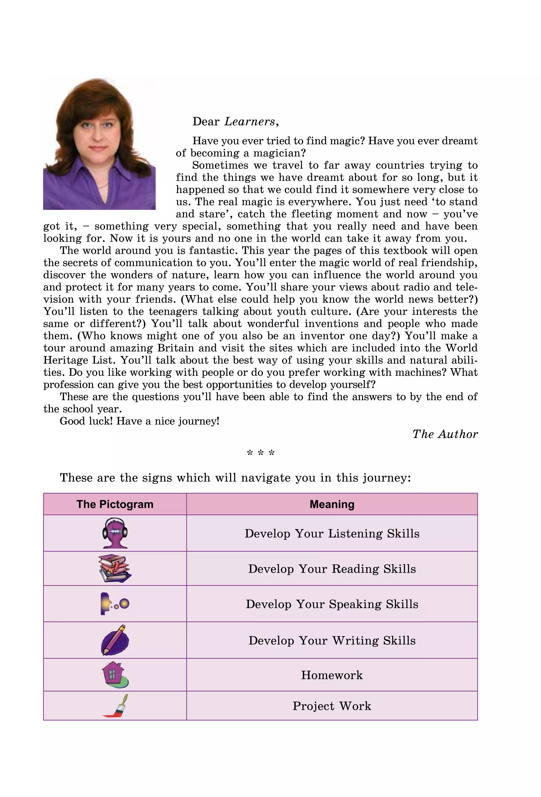 Dear Learners,
Have you ever tried to find magic? Have you ever dreamt
of becoming a magician?
Sometimes we travel to far away countries trying to
find the things we have dreamt about for so long, but it
happened so that we could find it somewhere very close to
us. The real magic is everywhere. You just need ‘to stand
and stare’, catch the fleeting moment and now – you’ve
got it, – something very special, something that you really need and have been
looking for. Now it is yours and no one in the world can take it away from you.
The world around you is fantastic. This year the pages of this textbook will open
the secrets of communication to you. You’ll enter the magic world of real friendship,
discover the wonders of nature, learn how you can influence the world around you
and protect it for many years to come. You’ll share your views about radio and tele-
vision with your friends. (What else could help you know the world news better?)
You’ll listen to the teenagers talking about youth culture. (Are your interests the
same or different?) You’ll talk about wonderful inventions and people who made
them. (Who knows might one of you also be an inventor one day?) You’ll make a
tour around amazing Britain and visit the sites which are included into the World
Heritage List. You’ll talk about the best way of using your skills and natural abili-
ties. Do you like working with people or do you prefer working with machines? What
profession can give you the best opportunities to develop yourself?
These are the questions you’ll have been able to find the answers to by the end of
the school year.
Good luck! Have a nice journey!
The Author
* * *
These are the signs which will navigate you in this journey:
The Pictogram Meaning
Develop Your Listening Skills
Develop Your Reading Skills
Develop Your Speaking Skills
Develop Your Writing Skills
Homework
Project Work
 