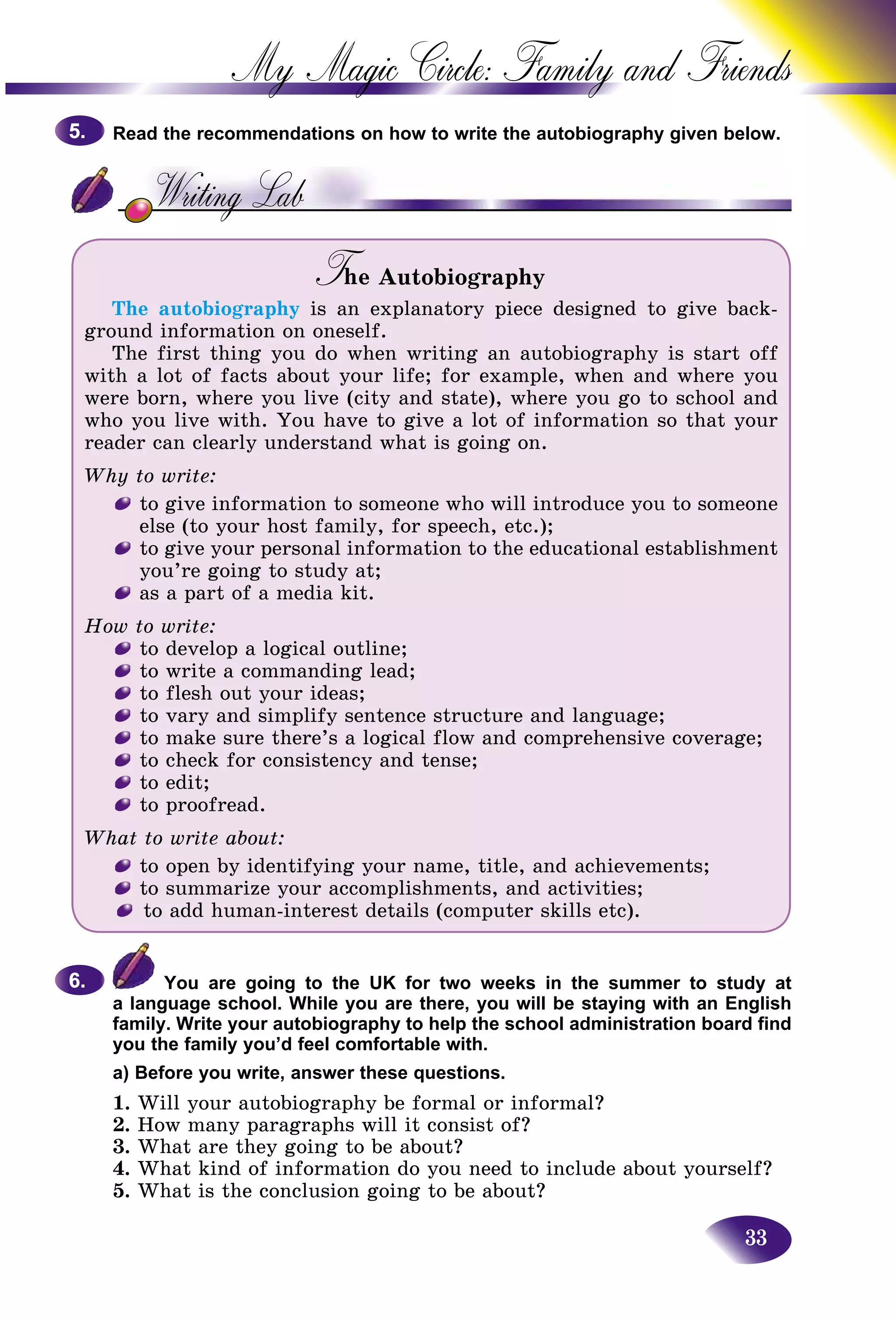 33
My Magic Circle: Family and F
Read the recommendations on how to write the autobiography given below.
The AutobiographyTT
The autobiography is an explanatory piece designed to give back-
ground information on oneself.
The first thing you do when writing an autobiography is start off
with a lot of facts about your life; for example, when and where you
were born, where you live (city and state), where you go to school and
who you live with. You have to give a lot of information so that your
reader can clearly understand what is going on.
Why to write:
to give information to someone who will introduce you to someone
else (to your host family, for speech, etc.);
to give your personal information to the educational establishment
you’re going to study at;
as a part of a media kit.
How to write:
to develop a logical outline;
to write a commanding lead;
to flesh out your ideas;
to vary and simplify sentence structure and language;
to make sure there’s a logical flow and comprehensive coverage;
to check for consistency and tense;
to edit;
to proofread.
What to write about:
to open by identifying your name, title, and achievements;
to summarize your accomplishments, and activities;
to add human-interest details (computer skills etc).
You are going to the UK for two weeks in the summer to study at
a language school. While you are there, you will be staying with an English
family. Write your autobiography to help the school administration board find
you the family you’d feel comfortable with.
a) Before you write, answer these questions.
1. Will your autobiography be formal or informal?
2. How many paragraphs will it consist of?
3. What are they going to be about?
4. What kind of information do you need to include about yourself?
5. What is the conclusion going to be about?
5.5.
6.6.
 