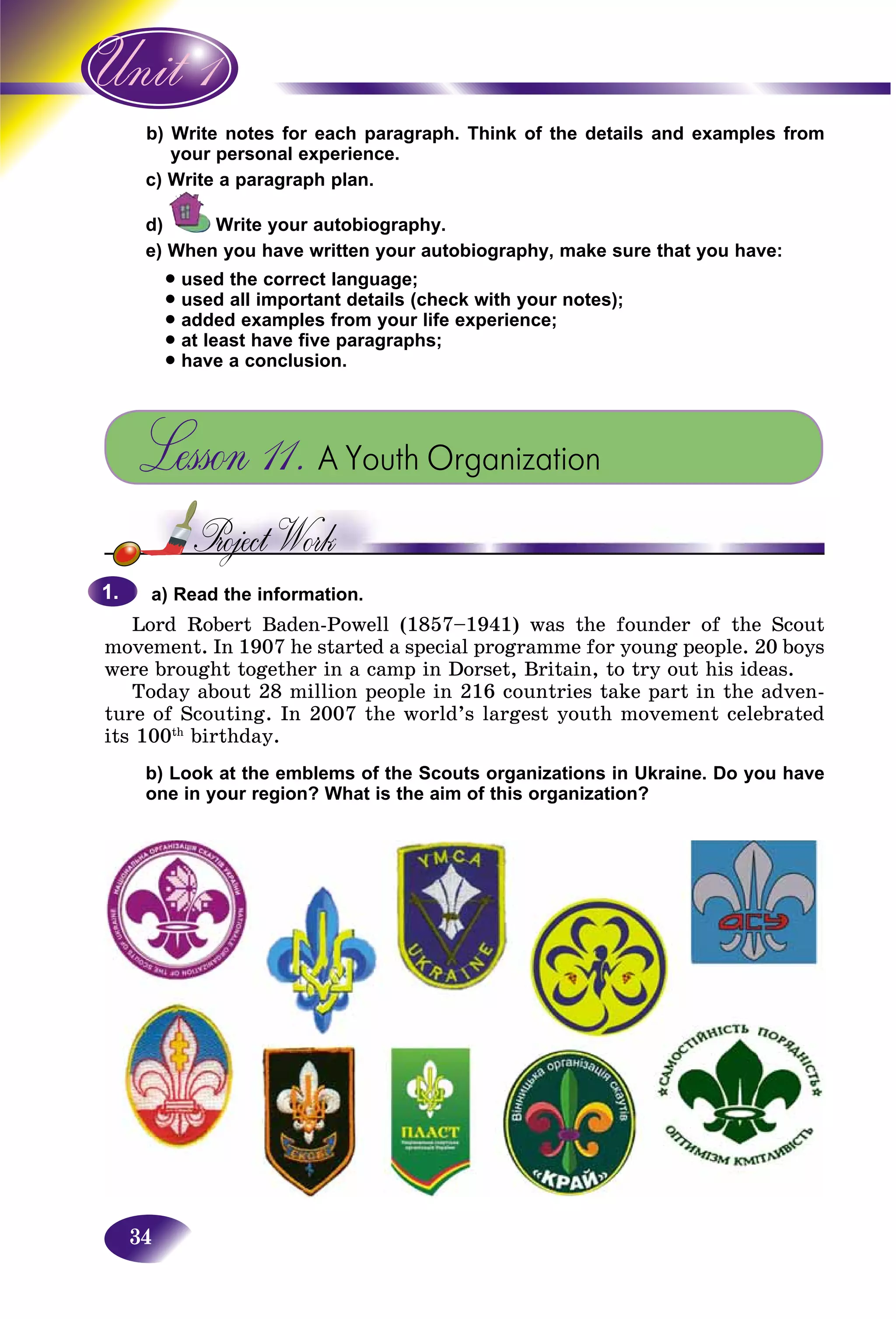 34
ite notes for each paragraph. Think of the details and examples fromb) Wri
ur personal experience.you
te a paragraph plan.c) Writ
d) Write your autobiography.
e) When you have written your autobiography, make sure that you have:
• used the correct language;
• used all important details (check with your notes);
• added examples from your life experience;
• at least have five paragraphs;
• have a conclusion.
Lesson 11. A Youth Organization
a) Read the information.
Lord Robert Baden-Powell (1857–1941) was the founder of the Scout
movement. In 1907 he started a special programme for young people. 20 boys
were brought together in a camp in Dorset, Britain, to try out his ideas.
Today about 28 million people in 216 countries take part in the adven-
ture of Scouting. In 2007 the world’s largest youth movement celebrated
its 100th
birthday.
b) Look at the emblems of the Scouts organizations in Ukraine. Do you have
one in your region? What is the aim of this organization?
1.1.
 