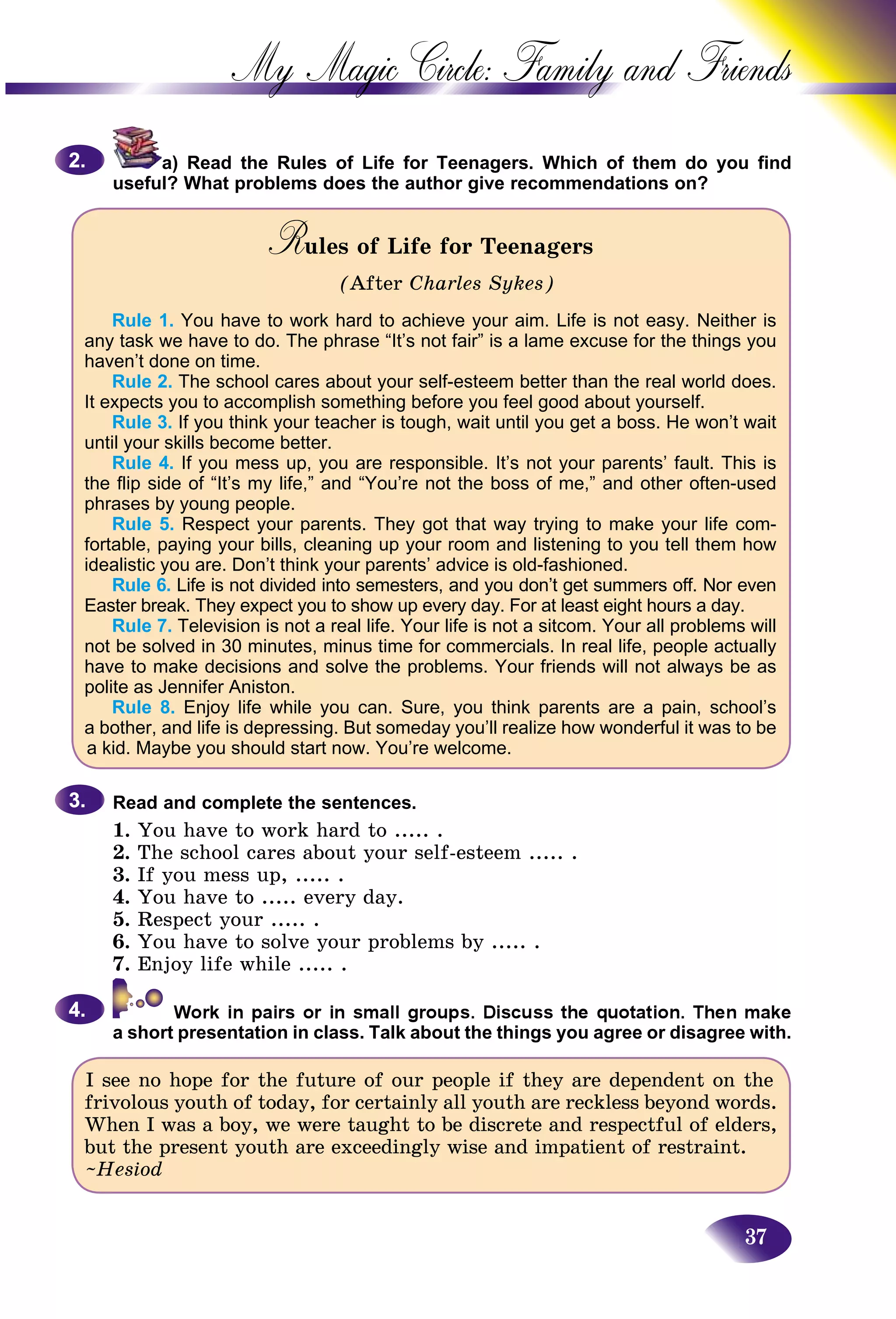 37
My Magic Circle: Family and F
a) Read the Rules of Life for Teenagers. Which of them do you find
useful? What problems does the author give recommendations on?
Rules of Life for TeenagersRR
(After Charles Sykes)
Rule 1. You have to work hard to achieve your aim. Life is not easy. Neither is
any task we have to do. The phrase “It’s not fair” is a lame excuse for the things you
haven’t done on time.
Rule 2. The school cares about your self-esteem better than the real world does.
It expects you to accomplish something before you feel good about yourself.
Rule 3. If you think your teacher is tough, wait until you get a boss. He won’t wait
until your skills become better.
Rule 4. If you mess up, you are responsible. It’s not your parents’ fault. This is
the flip side of “It’s my life,” and “You’re not the boss of me,” and other often-used
phrases by young people.
Rule 5. Respect your parents. They got that way trying to make your life com-
fortable, paying your bills, cleaning up your room and listening to you tell them how
idealistic you are. Don’t think your parents’ advice is old-fashioned.
Rule 6. Life is not divided into semesters, and you don’t get summers off. Nor even
Easter break. They expect you to show up every day. For at least eight hours a day.
Rule 7. Television is not a real life. Your life is not a sitcom. Your all problems will
not be solved in 30 minutes, minus time for commercials. In real life, people actually
have to make decisions and solve the problems. Your friends will not always be as
polite as Jennifer Aniston.
Rule 8. Enjoy life while you can. Sure, you think parents are a pain, school’s
a bother, and life is depressing. But someday you’ll realize how wonderful it was to be
a kid. Maybe you should start now. You’re welcome.
Read and complete the sentences.
1. You have to work hard to ..... .
2. The school cares about your self-esteem ..... .
3. If you mess up, ..... .
4. You have to ..... every day.
5. Respect your ..... .
6. You have to solve your problems by ..... .
7. Enjoy life while ..... .
a short presentation in class. Talk about the things you agree or disagree with.
I see no hope for the future of our people if they are dependent on the
frivolous youth of today, for certainly all youth are reckless beyond words.
When I was a boy, we were taught to be discrete and respectful of elders,
but the present youth are exceedingly wise and impatient of restraint.
~Hesiod
2.2.
3.3.
4.4.
 