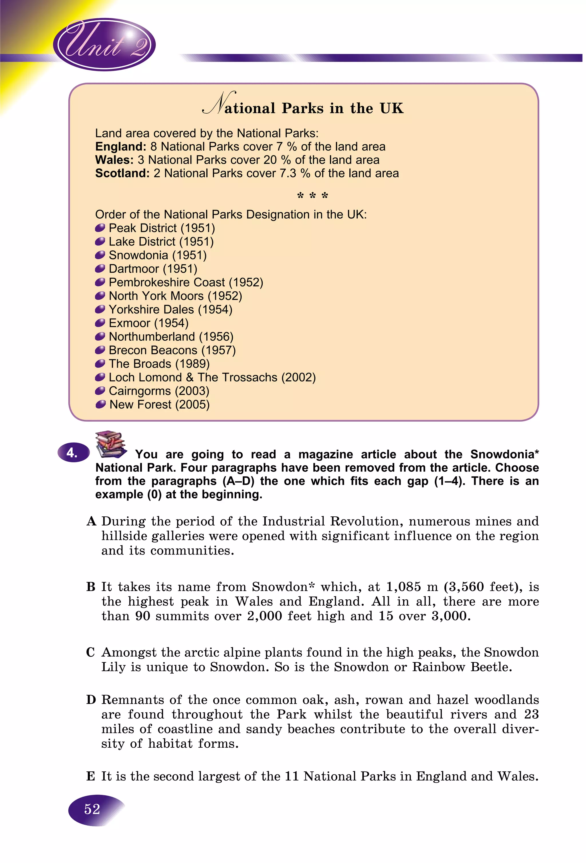 52
N tional Parks in the UKNN
Land area covered by the National Parks:
England: 8 National Parks cover 7 % of the land area
Wales: 3 National Parks cover 20 % of the land area
Scotland: 2 National Parks cover 7.3 % of the land area
* * *
Order of the National Parks Designation in the UK:
Peak District (1951)
Lake District (1951)
Snowdonia (1951)
Dartmoor (1951)
Pembrokeshire Coast (1952)
North York Moors (1952)
Yorkshire Dales (1954)
Exmoor (1954)
Northumberland (1956)
Brecon Beacons (1957)
The Broads (1989)
Loch Lomond & The Trossachs (2002)
Cairngorms (2003)
New Forest (2005)
You are going to read a magazine article about the Snowdonia*
National Park. Four paragraphs have been removed from the article. Choose
from the paragraphs (A–D) the one which fits each gap (1–4). There is an
example (0) at the beginning.
A During the period of the Industrial Revolution, numerous mines and
hillside galleries were opened with significant influence on the region
and its communities.
B It takes its name from Snowdon* which, at 1,085 m (3,560 feet), is
the highest peak in Wales and England. All in all, there are more
than 90 summits over 2,000 feet high and 15 over 3,000.
C Amongst the arctic alpine plants found in the high peaks, the Snowdon
Lily is unique to Snowdon. So is the Snowdon or Rainbow Beetle.
D Remnants of the once common oak, ash, rowan and hazel woodlands
are found throughout the Park whilst the beautiful rivers and 23
miles of coastline and sandy beaches contribute to the overall diver-
sity of habitat forms.
E It is the second largest of the 11 National Parks in England and Wales.
4.4.
 