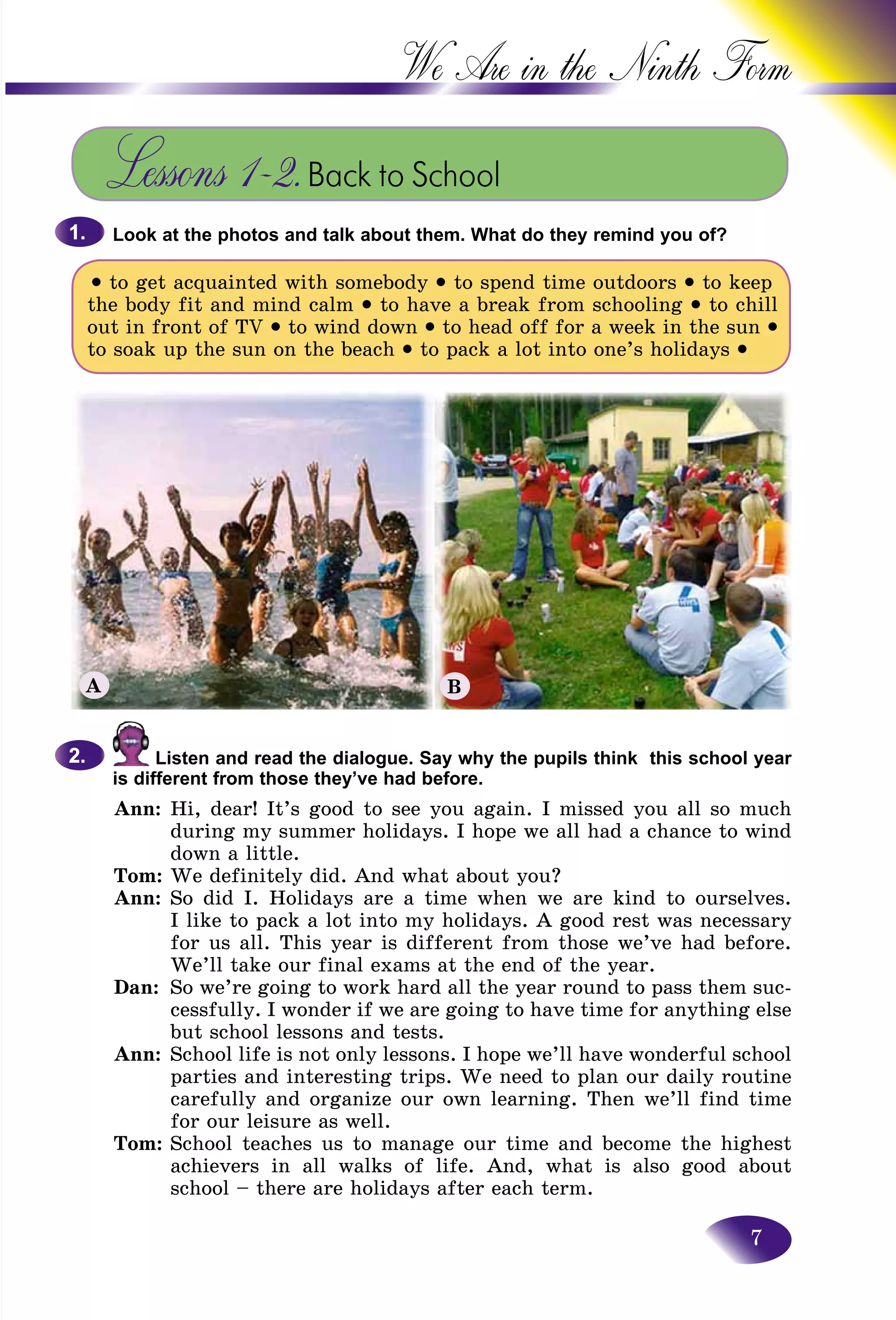 7
We Are in the Ninth
Lessons 1–2.Back to School
Look at the photos and talk about them. What do they remind you of?
• to get acquainted with somebody • to spend time outdoors • to keep
the body fit and mind calm • to have a break from schooling • to chill
out in front of TV • to wind down • to head off for a week in the sun •
to soak up the sun on the beach • to pack a lot into one’s holidays •
1.1.
Listen and read the dialogue. Say why the pupils think this school year
is different from those they’ve had before.
Ann: Hi, dear! It’s good to see you again. I missed you all so much
during my summer holidays. I hope we all had a chance to wind
down a little.
Tom: We definitely did. And what about you?
Ann: So did I. Holidays are a time when we are kind to ourselves.
I like to pack a lot into my holidays. A good rest was necessary
for us all. This year is different from those we’ve had before.
We’ll take our final exams at the end of the year.
Dan: So we’re going to work hard all the year round to pass them suc-
cessfully. I wonder if we are going to have time for anything else
but school lessons and tests.
Ann: School life is not only lessons. I hope we’ll have wonderful school
parties and interesting trips. We need to plan our daily routine
carefully and organize our own learning. Then we’ll find time
for our leisure as well.
Tom: School teaches us to manage our time and become the highest
achievers in all walks of life. And, what is also good about
school – there are holidays after each term.
2.2.
A B
 