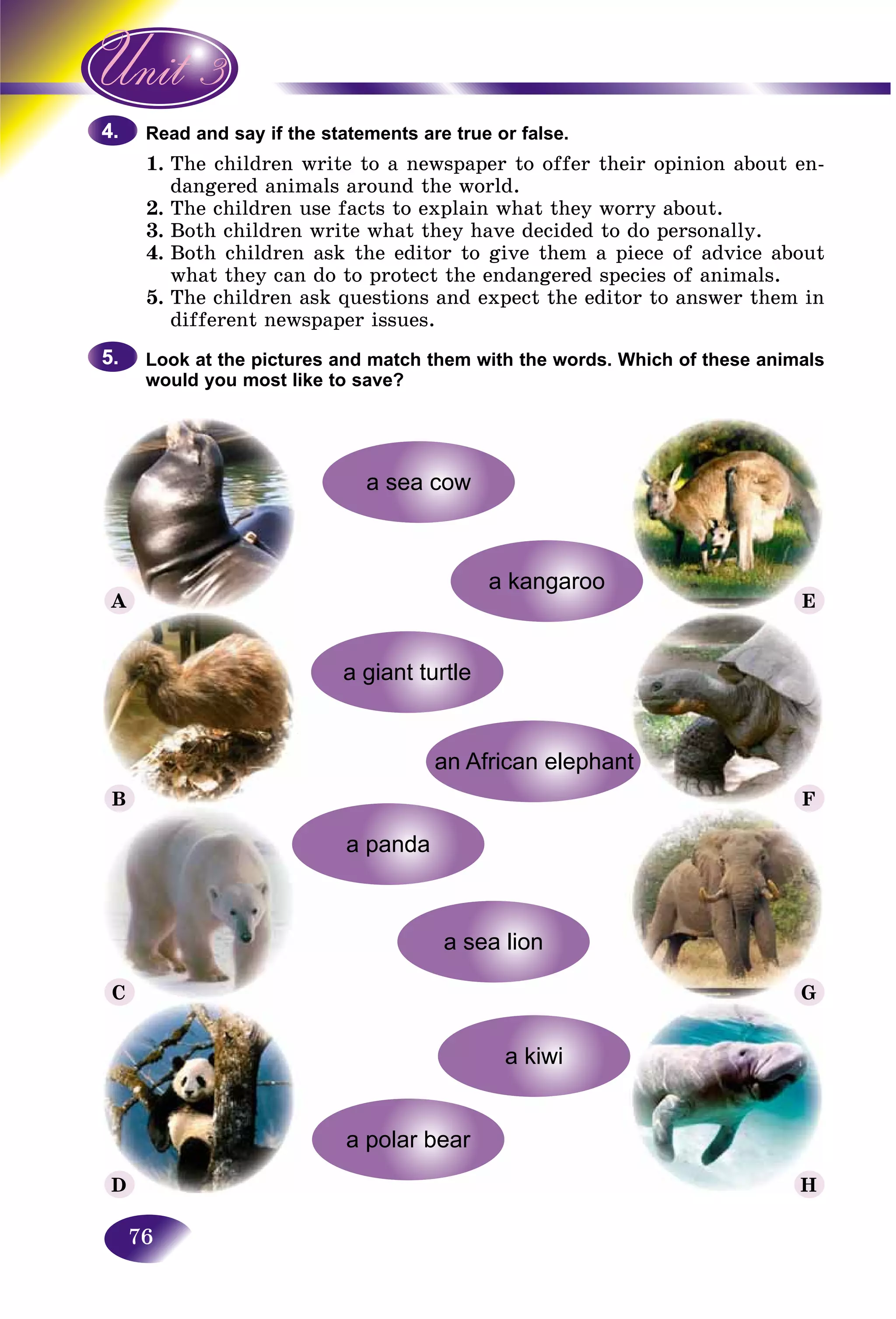 76
and say if the statements are true or false.Read a
1. e children write to a newspaper to offer their opinion about en-The
ngered animals around the world.dan
2.2 The children use facts to explain what they worry about.Th
3. Both children write what they have decided to do personally.
4. Both children ask the editor to give them a piece of advice about
what they can do to protect the endangered species of animals.
5. The children ask questions and expect the editor to answer them in
different newspaper issues.
Look at the pictures and match them with the words. Which of these animals
would you most like to save?
4.4.
5.5.
A E
F
G
H
B
C
D
 