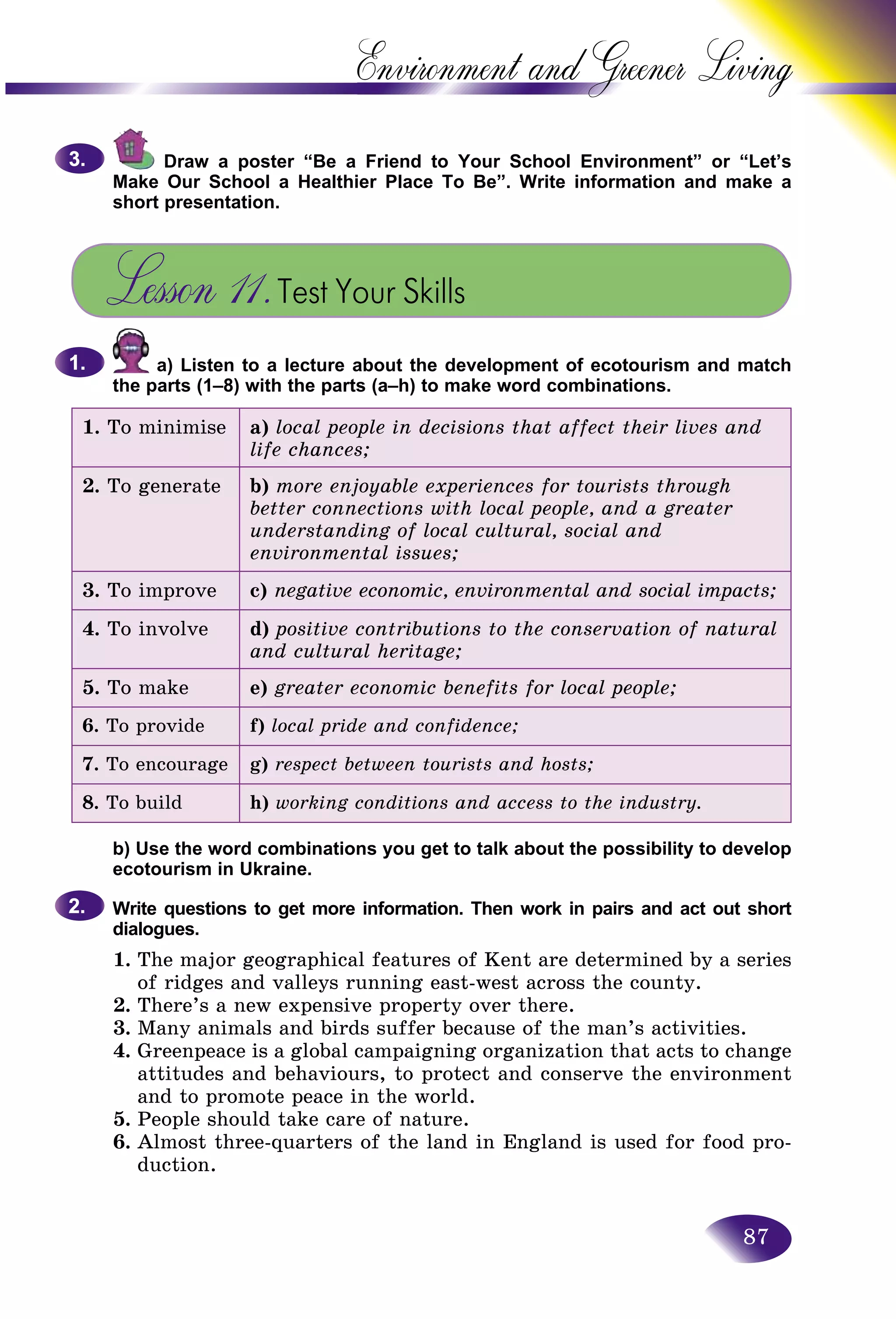 87
Environment and Greener
Draw a poster “Be a Friend to Your School Environment”” or “Let’s
Make Our School a Healthier Place To Be”. Write information annd make a
short presentation.
Lesson 11.Test Your Skills
a) Listen to a lecture about the development of ecotourism and match
the parts (1–8) with the parts (a–h) to make word combinations.
1. To minimise a) local people in decisions that affect their lives and
life chances;
2. To generate b) more enjoyable experiences for tourists through
better connections with local people, and a greater
understanding of local cultural, social and
environmental issues;
3. To improve c) negative economic, environmental and social impacts;
4. To involve d) positive contributions to the conservation of natural
and cultural heritage;
5. To make e) greater economic benefits for local people;
6. To provide f) local pride and confidence;
7. To encourage g) respect between tourists and hosts;
8. To build h) working conditions and access to the industry.
b) Use the word combinations you get to talk about the possibility to develop
ecotourism in Ukraine.
Write questions to get more information. Then work in pairs and act out short
dialogues.
1. The major geographical features of Kent are determined by a series
of ridges and valleys running east-west across the county.
2. There’s a new expensive property over there.
3. Many animals and birds suffer because of the man’s activities.
4. Greenpeace is a global campaigning organization that acts to change
attitudes and behaviours, to protect and conserve the environment
and to promote peace in the world.
5. People should take care of nature.
6. Almost three-quarters of the land in England is used for food pro-
duction.
3.3.
1.1.
2.2.
 