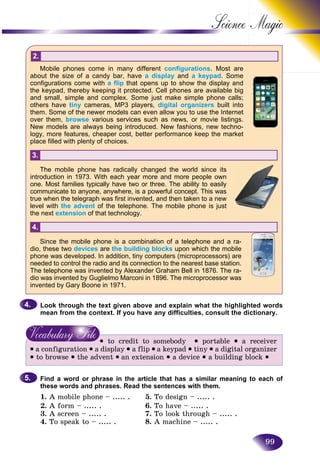 99
Science
2.
Mobile phones come in many different configurations. Most are
about the size of a candy bar, have a display and a keypad. Some
configurations come with a flip that opens up to show the display and
the keypad, thereby keeping it protected. Cell phones are available big
and small, simple and complex. Some just make simple phone calls;
others have tiny cameras, MP3 players, digital organizers built into
them. Some of the newer models can even allow you to use the Internet
over them, browse various services such as news, or movie listings.
New models are always being introduced. New fashions, new techno-
logy, more features, cheaper cost, better performance keep the market
place filled with plenty of choices.
3.
The mobile phone has radically changed the world since its
introduction in 1973. With each year more and more people own
one. Most families typically have two or three. The ability to easily
communicate to anyone, anywhere, is a powerful concept. This was
true when the telegraph was first invented, and then taken to a new
level with the advent of the telephone. The mobile phone is just
the next extension of that technology.
4.
Since the mobile phone is a combination of a telephone and a ra-
dio, these two devices are the building blocks upon which the mobile
phone was developed. In addition, tiny computers (microprocessors) are
needed to control the radio and its connection to the nearest base station.
The telephone was invented by Alexander Graham Bell in 1876. The ra-
dio was invented by Guglielmo Marconi in 1896. The microprocessor was
invented by Gary Boone in 1971.
Look through the text given above and explain what the highlighted words
mean from the context. If you have any difficulties, consult the dictionary.
• to credit to somebody • portable • a receiver
• a configuration • a display • a flip • a keypad • tiny • a digital organizer
• to browse • the advent • an extension • a device • a building block •
Find a word or phrase in the article that has a similar meaning to each of
these words and phrases. Read the sentences with them.
1. A mobile phone – ..... . 5. To design – ..... .
2. A form – ..... . 6. To have – ..... .
3. A screen – ..... . 7. To look through – ..... .
4. To speak to – ..... . 8. A machine – ..... .
4.4.
5.5.
 