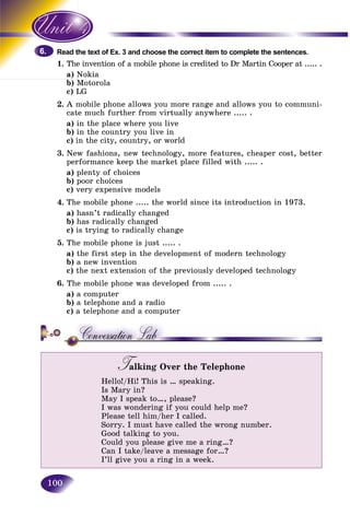 100
the text of Ex. 3 and choose the correct item to complete the sentences.Read t
1. e invention of a mobile phone is credited to Dr Martin Cooper at ..... .The
a) NokiaN
b) Motorola
c) LG
2. A mobile phone allows you more range and allows you to communi-
cate much further from virtually anywhere ..... .
a) in the place where you live
b) in the country you live in
c) in the city, country, or world
3. New fashions, new technology, more features, cheaper cost, better
performance keep the market place filled with ..... .
a) plenty of choices
b) poor choices
c) very expensive models
4. The mobile phone ..... the world since its introduction in 1973.
a) hasn’t radically changed
b) has radically changed
c) is trying to radically change
5. The mobile phone is just ..... .
a) the first step in the development of modern technology
b) a new invention
c) the next extension of the previously developed technology
6. The mobile phone was developed from ..... .
a) a computer
b) a telephone and a radio
c) a telephone and a computer
Talking Over the TelephoneTT
Hello!/Hi! This is … speaking.
Is Mary in?
May I speak to…, please?
I was wondering if you could help me?
Please tell him/her I called.
Sorry. I must have called the wrong number.
Good talking to you.
Could you please give me a ring…?
Can I take/leave a message for…?
I’ll give you a ring in a week.
6.6.
 