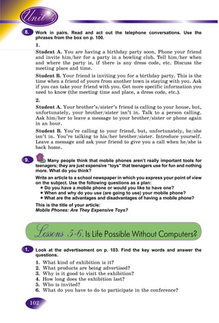 102
in pairs. Read and act out the telephone conversations. Use theWork
es from the box on p. 100.phrase
1.
Student A. You are having a birthday party soon. Phone your friend
and invite him/her for a party in a bowling club. Tell him/her when
and where the party is, if there is any dress code, etc. Discuss the
meeting place and time.
Student B. Your friend is inviting you for a birthday party. This is the
time when a friend of yours from another town is staying with you. Ask
if you can take your friend with you. Get more specific information you
need to know (the meeting time and place, a dress code, etc.).
2.
Student A. Your brother’s/sister’s friend is calling to your house, but,
unfortunately, your brother/sister isn’t in. Talk to a person calling.
Ask him/her to leave a message to your brother/sister or phone again
in an hour.
Student B. You’re calling to your friend, but, unfortunately, he/she
isn’t in. You’re talking to his/her brother/sister. Introduce yourself.
Leave a message and ask your friend to give you a call when he/she is
back home.
Many people think that mobile phones aren’t really important tools for
teenagers; they are just expensive “toys” that teenagers use for fun and nothing
more. What do you think?
Write an article to a school newspaper in which you express your point of view
on the subject. Use the following questions as a plan:
• Do you have a mobile phone or would you like to have one?
• When and why do you use (are going to use) your mobile phone?
• What are the advantages and disadvantages of having a mobile phone?
This is the title of your article:
Mobile Phones: Are They Expensive Toys?EE
Lessons 5–6.Is Life Possible Without Computers?
Look at the advertisement on p. 103. Find the key words and answer the
questions.
1. What kind of exhibition is it?
2. What products are being advertised?
3. Why is it good to visit the exhibition?
4. How long does the exhibition last?
5. Who is invited?
6. What do you have to do to participate in the conference?
8.8.
9.9.
1.1.
 