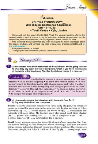 103
Science
ExhibitionEE
YOUTH & TECHNOLOGY’__
28th Midyear Conference & Exhibition
April 15–17, 20___
• Youth Centre • Kyiv, Ukraine
Come and visit this year’s Exhibit Hall! You’ll find young inventors offering the
newest products on the market today — computer software programmes, mobile
telephones, educational services, security systems, robots, and much more.
Plan to attend this special three-day show to acquire the latest knowledge about
the issues, products, and services you need to keep your practice profitable and on
the cutting edge.
Everyone interested is invited!
To sign up for the conference, please, call 0038-044-2331518.
A few children have been interviewed at the exhibition. You’re going to listen
to what they say about the use of computers. Check if you know the meaning
of the words in the Vocabulary File. Use the dictionary when it is necessary.
• to find information • to play games • to find new
friends • to do online shopping • to send and receive emails • to join
newsgroups • to download pages with photos, music and video • to share
hobbies and interests with newsgroup and chatgroups • to make ‘chat’
friends • to search through the catalogues • to look at digital pictures
• to listen to music • to prepare school work • to surf the Internet
• to design web pages and programmes •
a) Listen and complete the interviews with the words from Ex. 2.
b) Say why the children use computers.
Susan: I’d like to talk about computers as far as daily life goes. The computer
means an incredible amount to me because not only I enjoy working on it but
I love making (1) ..... friends around the world. We (2) ..... our hobbies and
interests with each other. My brother and I also spend much time playing
(3) ..... games and surfing (4) ..... . I use a computer when I (5) .....
a school report or (6) ..... information for a project.
David: In my opinion, computer is a critical part of our everyday life. I see
the future heading in that direction: where technology advances and more
things become automated through computers. Some people say that computers
disconnect people, but I don’t think so. I usually (7) ..... newsgroups, send
2.2.
3.3.
 