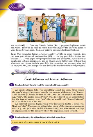 104
and receive (8) ..... from my friends. I often (9) ..... pages with photos, music
and video. There is no need to spend time waiting for the letter to come to
your house by post mail. You can write to me: davidbillings@aol.com
Paul: The computer brings a better quality of life in some respect. You
can save your time and to do on-line (10) ..... or pay your bills. As for me,
I can (11) ..... web pages and programmes for the computer. My father has
taught me to build computers, and so I have a new hobby now. I think that
whatever you choose to do in your life, the computer can be a very nice tool
to help you. Oh, yes, computers can really do wonders when used properly.
Email Addresses and Internet AddressesEE
Read and study how to read the Internet address correctly.
An email address tells you something about its user. First comes
the user’s identifying name, usually the name or nickname, e.g. ‘jtame’.
Then follows @, which we read as “at”. Next is the name of the server,
e.g. “ukr”. The period is read “dot”. This is followed by an abbreviation
for the type of server, e.g. “net”. So, we would read “jtame@ukr.net”
as “J Tame at U K R dot net”.
An Internet address begins with www (double u double u double u).
Next say “dot”. The name or abbreviated name of the organization comes
next, e.g. nwf (National Wildlife Foundation), and then comes the type
of organization or the country where the organization is located.
Read and match the abbreviations with their meanings.
• ua • ru • uk • gov • com • org • edu • net •
4.4.
5.5.
 