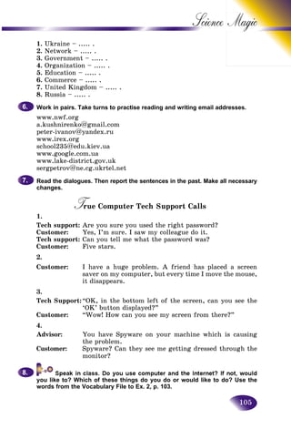 105
Science
1. Ukraine – ..... .
2. Network – ..... .
3. Government – ..... .
4. Organization – ..... .
5. Education – ..... .
6. Commerce – ..... .
7. United Kingdom – ..... .
8. Russia – ..... .
Work in pairs. Take turns to practise reading and writing email addresses.
www.nwf.org
a.kushnirenko@gmail.com
peter-ivanov@yandex.ru
www.irex.org
school235@edu.kiev.ua
www.google.com.ua
www.lake-district.gov.uk
sergpetrov@ne.cg.ukrtel.net
Read the dialogues. Then report the sentences in the past. Make all necessary
changes.
True Computer Tech Support CallsTT
1.
Tech support: Are you sure you used the right password?
Customer: Yes, I’m sure. I saw my colleague do it.
Tech support: Can you tell me what the password was?
Customer: Five stars.
2.
Customer: I have a huge problem. A friend has placed a screen
saver on my computer, but every time I move the mouse,
it disappears.
3.
Tech Support:“OK, in the bottom left of the screen, can you see the
‘OK’ button displayed?”
Customer: “Wow! How can you see my screen from there?”
4.
Advisor: You have Spyware on your machine which is causing
the problem.
Customer: Spyware? Can they see me getting dressed through the
monitor?
you like to? Which of these things do you do or would like to do? Use the
words from the Vocabulary File to Ex. 2, p. 103.
6.6.
7.7.
8.8.
 