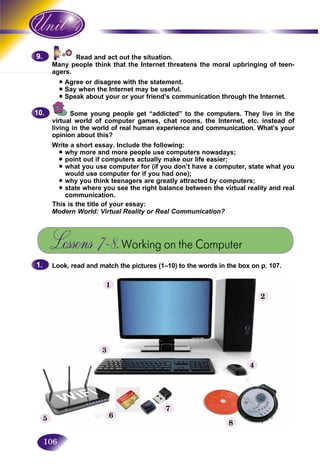106
Read and act out the situation.
people think that the Internet threatens the moral upbringing of teen-Many
agers.agers
• Agree or disagree with the statement.
• Say when the Internet may be useful.
• Speak about your or your friend’s communication through the Internet.
Some young people get “addicted” to the computers. They live in the
virtual world of computer games, chat rooms, the Internet, etc. instead of
living in the world of real human experience and communication. What’s your
opinion about this?
Write a short essay. Include the following:
• why more and more people use computers nowadays;
• point out if computers actually make our life easier;
• what you use computer for (if you don’t have a computer, state what you
would use computer for if you had one);
• why you think teenagers are greatly attracted by computers;
• state where you see the right balance between the virtual reality and real
communication.
This is the title of your essay:
Modern World: Virtual Reality or Real Communication?
Lessons 7–8.Working on the Computer
Look, read and match the pictures (1–10) to the words in the box on p. 107.
9.9.
10.10.
1.1.
1
3
4
2
8
7
65
 