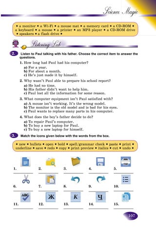 107
Science
• a monitor • a Wi-Fi • a mouse mat • a memory card • a CD-ROM •
a keyboard • a mouse • a printer • an MP3 player • a CD-ROM drive
• speakers • a flash drive •
Listen to Paul talking with his father. Choose the correct item to answer the
questions.
1. How long had Paul had his computer?
a) For a year.
b) For about a month.
c) He’s just made it by himself.
2. Why wasn’t Paul able to prepare his school report?
a) He had no time.
b) His father didn’t want to help him.
c) Paul lost all the information for some reason.
3. What computer equipment isn’t Paul satisfied with?
a) A mouse isn’t working. It’s the wrong model.
b) The monitor is the old model and is bad for his eyes.
c) Paul wants to replace many parts in his computer.
4. What does the boy’s father decide to do?
a) To repair Paul’s computer.
b) To buy a new laptop for Paul.
c) To buy a new laptop for himself.
Match the icons given below with the words from the box.
• new • bullets • open • bold • spell/grammar check • paste • print •
underline • save • redo • copy • print preview • italics • cut • undo •
1.
___________
2.
___________
3.
___________
4.
___________
5.
___________
6.
___________
7.
___________
8.
___________
9.
___________
10.
___________
11.
___________
12.
___________
13.
___________
14.
___________
15.
___________
2.2.
3.3.
 