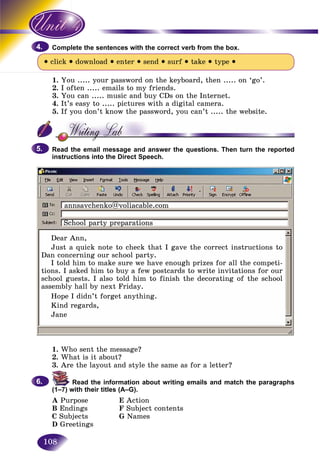 108
lete the sentences with the correct verb from the box.Compl
• click • download • enter • send • surf • take • type •
1. You ..... your password on the keyboard, then ..... on ‘go’.
2. I often ..... emails to my friends.
3. You can ..... music and buy CDs on the Internet.
4. It’s easy to ..... pictures with a digital camera.
5. If you don’t know the password, you can’t ..... the website.
Read the email message and answer the questions. Then turn the reported
instructions into the Direct Speech.
4.4.
5.5.
1. Who sent the message?
2. What is it about?
3. Are the layout and style the same as for a letter?
Read the information about writing emails and match the paragraphs
(1–7) with their titles (A–G).
A Purpose E Action
B Endings F Subject contents
C Subjects G Names
D Greetings
6.6.
Dear Ann,
Just a quick note to check that I gave the correct instructions to
Dan concerning our school party.
I told him to make sure we have enough prizes for all the competi-
tions. I asked him to buy a few postcards to write invitations for our
school guests. I also told him to finish the decorating of the school
assembly hall by next Friday.
Hope I didn’t forget anything.
Kind regards,
Jane
School party preparations
annsavchenko@voliacable.com
 