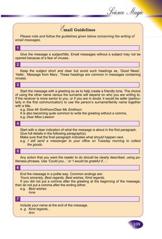 109
Science
Email GuidelinesEE
Please note and follow the guidelines given below concerning the writing of
email messages.
1
Give the message a subject/title. Email messages without a subject may not be
opened because of a fear of viruses.
2
Keep the subject short and clear but avoid such headings as, ‘Good News’,
‘Hello’, ‘Message from Mary’. These headings are common in messages containing
viruses.
3
Start the message with a greeting so as to help create a friendly tone. The choice
of using the other name versus the surname will depend on who you are writing to.
If the receiver is more senior to you, or if you are in doubt, it would be safer (particu-
larly in the first communication) to use the person’s surname/family name together
with a title,
e.g. Dear Mr Smithson/Dear Ms Smithson
It is also becoming quite common to write the greeting without a comma,
e.g. Dear Miss Lawson
4
Start with a clear indication of what the message is about in the first paragraph.
Give full details in the following paragraph(s).
Make sure that the final paragraph indicates what should happen next.
e.g. I will send a messenger to your office on Tuesday morning to collect
the goods.
5
Any action that you want the reader to do should be clearly described, using po-
liteness phrases. Use ‘Could you...’ or ‘I would be grateful if...’.
6
End the message in a polite way. Common endings are:
Yours sincerely, Best regards, Best wishes, Kind regards.
If you did not put a comma after the greeting at the beginning of the message,
then do not put a comma after the ending either.
e.g. Best wishes
Inna
7
Include your name at the end of the message.
e. g. Kind regards,
Ann
 