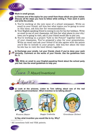 110
in small groups.Work i
oose one of the topics for your email from those which are given below.a) Cho
ss all the steps you have to follow while writing it. Then work in pairsDiscus
and write the emails.and w
1. You’re working at the new issue of a school newspaper. Write an
email to your friend, tell him/her what topics you’re going to cover
in this issue, ask him/her for recommendations.
2. Your English-speaking friend is coming to you for his/her holidays. Write
an email to one of your classmates, tell him/her what places in your city/
town you’re going to visit, ask if your friend would like to join you.
3. You’re working on a project “Life in the Future” together with one
of your classmates. You’ve prepared a plan for your presentation.
Write an email and ask your friend if he/she agrees with the points
you’d like to include in your project. Ask him/her about the time
he/she has to visit the local library together.
b) Exchange your emails. Let your friends check if you’ve done your work
correctly. Comment on the works of your friends. Use the guidelines from
Ex. 5.
Write an email to your English-speaking friend about the school party
you had. Use the email guidelines to help you.
Lesson 9.Absurd Inventions!
a) Look at the pictures. Listen to Tom talking about one of the real
patent absurd inventions1
. What invention is he talking about?
Western Skater Doggie Umbrella Greenhouse Helmet
b) Say what invention you would like to try. Why?
7.7.
8.8.
1.1.
___________
1
All inventions hold real USA patents.
 