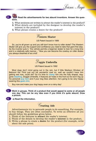 111
Science
Read the advertisements for two absurd inventions. Answerr the ques-
tions.
1. What sentences are written to attract the reader’s interest in the product?
2. What details are included by the designer to develop the reader’s
interest in the product?
3. What phrase creates a desire for the product?
W stern SkaterWW
US Patent Issued in 1989
So, you’re all grown up and you still don’t know how to roller skate? The Western
Skater will give you the support and confidence you need to take that giant first step.
As the inventor puts it, “the vehicle permits a beginner skater to train for a long time
and in a relatively safe manner...” Now you can become the cowboy on roller skates
you always dreamed of as a kid!
Doggie UmbrellaDD
US Patent Issued In 1992
Most dogs don’t mind going out in the rain, but if little Madison Windsor of
Belmont the Third just put his wonderful coat on, well we couldn’t have him
getting wet now, could we? So it’s time to clamp him into the fully draped, dog-
gone dazzling, Doggie Umbrella. It features air holes in the front so he won’t fog up
his personal pup tent and if your dog likes attention, he’s going to be very happy
wearing this geek chic.
Buy now and make your dog happy even on a rainy day!
Work in groups. Think of a product that would appeal to some or all people
one day. This can be any idea even if you think it’s quite absurd. Draw
a picture.
a) Read the information.
Creating AdsCC
Advertisements try to persuade people to do something. For example,
to buy things. They are often successful. To write an effective ad you
should follow the guidelines given below.
1. Think of the features to attract the reader’s interest.
2. Think of the details to develop the reader’s interest in the product.
3. Write a phrase to create a desire for the product (for example, write
about the sale price).
2.2.
3.3.
4.4.
 