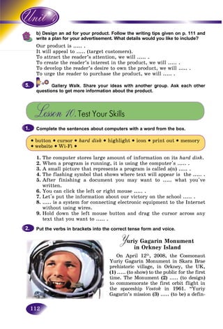 112
sign an ad for your product. Follow the writing tips given on p. 111 andb) Des
a plan for your advertisement. What details would you like to include?write a
product is ..... .Our p
It will appeal to ..... (target customers).It il
To attract the reader’s attention, we will ..... .
To create the reader’s interest in the product, we will ..... .
To develop the reader’s desire to own the product, we will ..... .
To urge the reader to purchase the product, we will ..... .
questions to get more information about the product.
Lesson 10.Test Your Skills
Complete the sentences about computers with a word from the box.
• button • cursor • hard disk • highlight • icon • print out • memory
• website • Wi-Fi •
1. The computer stores large amount of information on its hard disk.
2. When a program is running, it is using the computer's ..... .
3. A small picture that represents a program is called a(n) ..... .
4. The flashing symbol that shows where text will appear is the ..... .
5. After finishing a document you may want to ..... what you've
written.
6. You can click the left or right mouse ..... .
7. Let's put the information about our victory on the school ..... .
8. ..... is a system for connecting electronic equipment to the Internet
without using wires.
9. Hold down the left mouse button and drag the cursor across any
text that you want to ..... .
Put the verbs in brackets into the correct tense form and voice.
Yuriy Gagarin MonumentYY in Orkney Island
On April 12th
, 2008, the Cosmonaut
Yuriy Gagarin Monument in Skara Brae
prehistoric village, in Orkney, the UK,
(1) ..... (to show) to the public for the first
time. The Monument (2) ..... (to design)
to commemorate the first orbit flight in
the spaceship Vostok in 1961. “Yuriy
Gagarin’s mission (3) ..... (to be) a defin-
5.5.
1.1.
2.2.
 