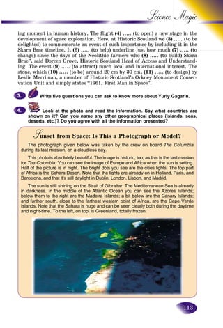113
Science
ing moment in human history. The flight (4) ..... (to open) a new sttage in the
development of space exploration. Here, at Historic Scotland we (5) ..... (to be
delighted) to commemorate an event of such importance by includinng it in the
Skara Brae timeline. It (6) ..... (to help) underline just how much (7)(7) ..... (to(to
change) since the days of the Neolithic farmers who (8) ..... (to build) Skara
Brae”, said Doreen Grove, Historic Scotland Head of Access and Understand-
ing. The event (9) ..... (to attract) much local and international interest. The
stone, which (10) ..... (to be) around 20 cm by 30 cm, (11) ..... (to design) by
Leslie Merriman, a member of Historic Scotland’s Orkney Monument Conser-
vation Unit and simply states “1961, First Man in Space”.
Write five questions you can ask to know more about Yuriy Gagarin.
Look at the photo and read the information. Say what countries are
shown on it? Can you name any other geographical places (islands, seas,
deserts, etc.)? Do you agree with all the information presented?
Sunset from Space: Is This a Photograph or Model?SS
The photograph given below was taken by the crew on board The Columbia
during its last mission, on a cloudless day.
This photo is absolutely beautiful. The image is historic, too, as this is the last mission
for The Columbia. You can see the image of Europe and Africa when the sun is setting.
Half of the picture is in night. The bright dots you see are the cities lights. The top part
of Africa is the Sahara Desert. Note that the lights are already on in Holland, Paris, and
Barcelona, and that it’s still daylight in Dublin, London, Lisbon, and Madrid.
The sun is still shining on the Strait of Gibraltar. The Mediterranean Sea is already
in darkness. In the middle of the Atlantic Ocean you can see the Azores Islands;
below them to the right are the Madeira Islands; a bit below are the Canary Islands;
and further south, close to the farthest western point of Africa, are the Cape Verde
Islands. Note that the Sahara is huge and can be seen clearly both during the daytime
and night-time. To the left, on top, is Greenland, totally frozen.
3.3.
4.4.
 