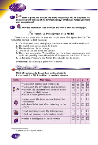 114
Work in pairs and discuss the photo image on p. 113. Is the photo real
de-up with the help of modern technology? What clues helped you makeor mad
your suggestions?your s
Read the information. Use the clues and write a letter to a newspaper.
The Truth: A Photograph of a ModelTT
There are six clues that it was not taken from the Space Shuttle The
Columbia during its last mission:
1. It’s taken from much too high up, the shuttle never leaves low earth orbit.
2. The night-time area should be black.
3. The terminator1
is too sharp.
4. Details of the sea floor are visible.
5. There are no clouds. ‘A cloudless day’ is a local phenomenon and
could not possibly cover the whole of Europe and the North Atlantic.
6. In January/February the North Pole should not be sunlit.
Conclusion: It’s clearly a picture of a model.
Think of your records. Decide how well you know it.
4 = very well, 3 = OK, 2 = a little, 1 = needs to improve.
Skills Now I can... 4 3 2 1
talk about science and technology
• talk about the inventions and inventors
• discuss the importance of science in the
progress of civilization
• make a short presentation
• understand the information during the
discussion
• do True/False test after listening to the
story
• read and understand the information
• find the necessary information quickly
• write a description of an invention
5.5.
6.6.
_____________
1
A terminator – êðàé, ìåæà.
 