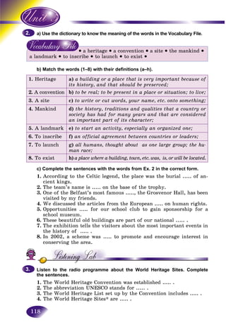 118
the dictionary to know the meaning of the words in the Vocabulary File.a) Use
• a heritage • a convention • a site • the mankind •
a landmark • to inscribe • to launch • to exist •
b) Match the words (1–8) with their definitions (a–h).
1. Heritage a) a building or a place that is very important because of
its history, and that should be preserved;
2. A convention b) to be real; to be present in a place or situation; to live;
3. A site c) to write or cut words, your name, etc. onto something;
4. Mankind d) the history, traditions and qualities that a country or
society has had for many years and that are considered
an important part of its character;
5. A landmark e) to start an activity, especially an organized one;
6. To inscribe f) an official agreement between countries or leaders;
7. To launch g) all humans, thought about as one large group; the hu-
man race;
8. To exist h) a place where a building, town, etc. was, is, or will be located.
c) Complete the sentences with the words from Ex. 2 in the correct form.
1. According to the Celtic legend, the place was the burial ..... of an-
cient kings.
2. The team’s name is ..... on the base of the trophy.
3. One of the Belfast’s most famous ....., the Grosvenor Hall, has been
visited by my friends.
4. We discussed the articles from the European ..... on human rights.
5. Opportunities ..... for our school club to gain sponsorship for a
school museum.
6. These beautiful old buildings are part of our national ..... .
7. The exhibition tells the visitors about the most important events in
the history of ..... .
8. In 2002, a scheme was ..... to promote and encourage interest in
conserving the area.
Listen to the radio programme about the World Heritage Sites. Complete
the sentences.
1. The World Heritage Convention was established ..... .
2. The abbreviation UNESCO stands for ..... .
3. The World Heritage List set up by the Convention includes ..... .
4. The World Heritage Sites* are ..... .
2.2.
3.3.
 