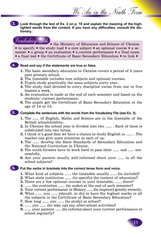 11
We Are in the Ninth
Look through the text of Ex. 2 on p. 10 and explain the meaning oof the high-
lighted words from the context. If you have any difficulties, consuult the dic-
tionary.
• the Ministry of Education and Science of Ukraine
• to specify • the study load • a core subject • an optional course • a se-
mester • a group • an evaluation • a current performance • a final exam
• a final test • the Certificate of Basic Secondary Education • to link •
Read and say if the statements are true or false.
1. The basic secondary education in Ukraine covers a period of 5 years
past primary school.
2. The timetable includes core subjects and optional courses.
3. Pupils study practically the same subjects every year.
4. The study load devoted to every discipline varies from one to five
lessons a week.
5. An evaluation is made at the end of each semester and based on the
students’ current performance.
6. The pupils get the Certificate of Basic Secondary Education at the
age of 14 or 15.
Complete the sentences with the words from the Vocabulary File (see Ex. 3).
1. The ..... of English, Maths and Science are in the timetable of the
British schoolchildren.
2. In Ukraine the school year is divided into two ..... . Each of them is
subdivided into two terms.
3. I think it’s good that we have a chance to study English in ..... . The
teacher can give more attention to each of us.
4. The ..... develop the State Standards of Secondary Education and
the National Curriculum in Ukraine.
5. The ninth-formers have to work hard to pass their ..... and ..... suc-
cessfully.
6. Are your parents usually well-informed about your ..... in all the
school subjects?
Put the verbs in brackets into the correct tense form and voice.
1. What kind of subjects ..... the timetable usually ..... (to include)?
2. What state institution ..... (to specify) the content of education?
3. There are a few optional courses in your timetable, ..... there?
4. ..... the evaluation ..... (to make) at the end of each semester?
5. Your current performance in History ..... (to improve) greatly recently.
6. What ..... you ..... (should, to do) to have the highest marks in all
the subjects in the Certificate of Basic Secondary Education?
7. How long ..... you ..... (to study) at school?
8. ..... you ..... (to take up) any after-school activities?
9. ..... your parents ..... (to inform) about your current performance at
school regularly?
3.3.
4.4.
5.5.
6.6.
 
