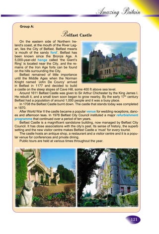 121
Amazing B
Group A:
Belfast CastleBB
On the eastern side of Northern Ire-
land’s coast, at the mouth of the River Lag-
an, lies the City of Belfast. Belfast means
‘a mouth of the sandy ford’. Belfast has
been known since the Bronze Age. A
5,000-year-old henge called ‘the Giant’s
Ring’ is located near the City, and the re-
mains of the Iron Age forts can be found
on the hills surrounding the City.
Belfast remained of little importance
until the Middle Ages when the Norman
Knight named ‘John De Courcy’ arrived
in Belfast in 1177 and decided to build
a castle on the steep slopes of Cave Hill, some 400 ft above sea level.
Around 1611 Belfast Castle was given to Sir Arthur Chichester by the King James I.
He rebuilt it, and a small town soon began to grow nearby. By the early 17th
century
Belfast had a population of around 1,000 people and it was a busy place.
In 1708 the Belfast Castle burnt down. The castle that stands today was completed
in 1870.
After World War II the castle became a popular venue for wedding receptions, danc-
es and afternoon teas. In 1978 Belfast City Council instituted a major refurbishment
programme that continued over a period of ten years.
Belfast Castle is a magnificent sandstone building, now managed by Belfast City
Council. It has close associations with the city’s past. Its sense of history, the superb
setting and the new visitor centre makes Belfast Castle a ‘must’ for every tourist.
The castle hosts an antique shop, a restaurant and a visitor centre and it is a popu-
lar venue for conferences and private dining.
Public tours are held at various times throughout the year.
 