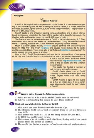 122
Group B:
Cardiff CastleCC
Cardiff is the capital and most populated city in Wales. It is the eleventh-largest
city in the United Kingdom. As well as being the political capital, it is Wales’ centre for
business, education, sport, tourism, culture, media and government. The population of
the city is 317,500 people.
Cardiff Castle is one of Wales’ leading heritage attractions and a site of interna-
tional significance. Located at the heart of the capital, within beautiful parklands, the
Castle’s walls and fairytale towers conceal 2,000 years of history.
The Romans built the earliest settlement at Cardiff in the mid-first century A.D. They
constructed a fort on the spot where the castle now rests. During the Norman invasion
of the 11th
century, in about 1091, it was rebuilt into a typically Norman fortress.
Much of Cardiff Castle’s history revolves around conflicts with the native popu-
lation. In 1183–1184 the Welsh revolted, and caused much damage to the castle
and its associated town. There were a lot of conflicts and rebellions, during which the
castle passed from one owner to another.
Only in 1947, Cardiff Castle was turned over to the care and trust of the people
of the city, and Cardiff City Council maintains the site in an outstanding condition. It
is now a popular tourist attraction, where
you can visit a regimental museum, the
ruins of the old castle and the Victorian
reconstruction.
The castle has hosted a number of
rock concerts and performances.
Cardiff Castle plays host to Cardiff
University’s Summer Ball each year, and
Wales’ largest Mardi Gras held every
August.
Cardiff Castle is open to the public,
for a fee, on most days. It is a remar-
kable place and a ‘must’ for every visitor
of Cardiff.
Work in pairs. Discuss the following questions.
1. What do Belfast Castle and Cardiff Castle have in common?
2. Why is it interesting for people to visit these castles?
Read and say what city it is: Belfast or Cardiff.
1. This town has been known since the Bronze Age.
2. The Romans built the earliest settlement there in the mid-first cen-
tury A.D.
3. This castle was built in 1177 on the steep slopes of Cave Hill.
4. In 1708 this castle burnt down.
5. There were a lot of conflicts and rebellions, during which the castle
passed from one owner to another.
6. The castle has hosted a number of rock concerts and performances.
8.8.
9.9.
 