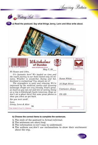 123
Amazing B
a) Read the postcard. Say what things Jenny, Lenn and Alice write about.
b) Choose the correct items to complete the sentences.
1. The style of the postcard is formal/informal.
2. The sentences are short/long.
3. The information is/isn’t easy to understand.
4. The authors use/don’t use exclamations to show their excitement
about the trip.
10.10.
May 7, 20___
Hi Susan and John,
It’s fantastic here! We landed on time and
the coach journey to our hotel lasted only 15 mi-
nutes. Weather is wonderful. Sunny and hot.
Scotland is enchanting! You should see it!
The atmosphere is quiet and relaxing. We’re
impressed by the medieval castles and stunning
landscape. People are very friendly. Food’s great,
as much as you can eat and lots of variety. Going
on a trip to Edinburgh Castle tomorrow. Hope we
don’t see a ghost there! Got some great photos to
show you when we get back.
See you next week!
Love,
Jenny, Lenn & Alice
xx
Susan White
15 High Street
Colchester, Essex
CO 125
 