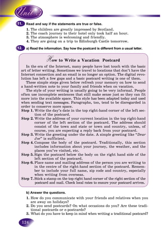 124
and say if the statements are true or false.Read a
1. e children aThe re greatly impressed by Scotland.
2. e coach journey to their hotel only took half an hour.The
3.3 The atmosphere is welcoming and friendly.Th
4. They are going on a trip to Edinburgh Castle tomorrow.
a) Read the information. Say how the postcard is different from a usual letter.
How to Write a Vacation PostcardHH
In the era of the Internet, many people have lost touch with the basic
art of letter writing. Sometimes we travel to locations that don’t have the
Internet connection and an email is no longer an option. The digital revo-
lution has left a few gaps and a basic postcard writing is one of them.
These simple steps given below refresh your memory on how to send
a hand-written note to your family and friends when on vacation.
The style of your writing is usually going to be very informal. People
often use incomplete sentences that still make sense just so they can fit
more into the available space. This style has been adapted today and used
when sending text messages. Paragraphs, too, tend to be disregarded in
order to conserve more space.
Step 1. Write the day’s date in the top right-hand corner of the left sec-
tion of the postcard.
Step 2. Write the address of your current location in the top right-hand
corner of the left section of the postcard. The address should
consist of the town and state or town and country, unless, of
course, you are expecting a reply back from your postcard.
Step 3. Write the greeting under the date. A simple greeting like “Dear
Joe” is sufficient.
Step 4. Compose the body of the postcard. Traditionally, this section
includes information about your journey, the weather, and the
places you’ve visited, etc.
Step 5. Sign the postcard below the body on the right hand side of the
left section of the postcard.
Step 6. Place name and mailing address of the person you are writing to
in the centre of the right-hand section of the postcard. Remem-
ber to include your full name, zip code and country, especially
when writing from overseas.
Step 7. Stick a stamp on the top right hand corner of the right section of the
postcard and mail. Check local rates to ensure your postcard arrives.
b) Answer the questions.
1. How do you communicate with your friends and relatives when you
are away on holidays?
2. Do you send postcards? On what occasions do you? Are these tradi-
tional postcards or e-postcards?
3. What do you have to keep in mind when writing a traditional postcard?
11.11.
12.12.
 