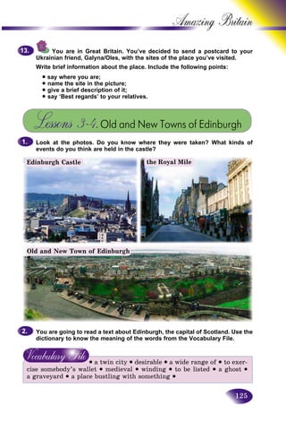 125
Amazing B
You are in Great Britain. You’ve decided to send a postcaard to your
Ukrainian friend, Galyna/Oles, with the sites of the place you’ve vissited.
Write brief information about the place. Include the following points:t
• say where you are;
• name the site in the picture;
• give a brief description of it;
• say ‘Best regards’ to your relatives.
Lessons 3–4.Old and New Towns of Edinburgh
Look at the photos. Do you know where they were taken? What kinds of
events do you think are held in the castle?
9.9.13.13.
1.1.
Edinburgh Castle
Old and New Town of Edinburgh
You are going to read a text about Edinburgh, the capital of Scotland. Use the
dictionary to know the meaning of the words from the Vocabulary File.
• a twin city • desirable • a wide range of • to exer-
cise somebody’s wallet • medieval • winding • to be listed • a ghost •
a graveyard • a place bustling with something •
2.2.
the Royal Mile
 