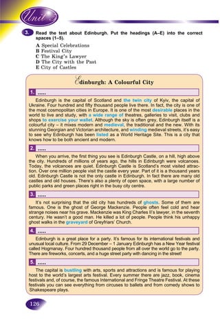 126
the text about Edinburgh. Put the headings (A–E) into the correctRead
s (1–5).spaces
A ecial CelebrationsSpe
BB Festival CityF
C The King’s Lawyer
D The City with the Past
E City of Castles
Edinburgh: A Colourful CityEE
.....1.
Edinburgh is the capital of Scotland and the twin city of Kyiv, the capital of
Ukraine. Four hundred and fifty thousand people live there. In fact, the city is one of
the most cosmopolitan cities in Europe. It is one of the most desirable places in the
world to live and study, with a wide range of theatres, galleries to visit, clubs and
shops to exercise your wallet. Although the sky is often grey, Edinburgh itself is a
colourful city – it mixes modern and medieval, the traditional and the new. With its
stunning Georgian and Victorian architecture, and winding medieval streets, it’s easy
to see why Edinburgh has been listed as a World Heritage Site. This is a city that
knows how to be both ancient and modern.
.....2.
When you arrive, the first thing you see is Edinburgh Castle, on a hill, high above
the city. Hundreds of millions of years ago, the hills in Edinburgh were volcanoes.
Today, the volcanoes are quiet. Edinburgh Castle is Scotland’s most visited attrac-
tion. Over one million people visit the castle every year. Part of it is a thousand years
old. Edinburgh Castle is not the only castle in Edinburgh. In fact there are many old
castles and old houses. There’s also a plenty of open space, with a large number of
public parks and green places right in the busy city centre.
.....3.
It’s not surprising that the old city has hundreds of ghosts. Some of them are
famous. One is the ghost of George Mackenzie. People often feel cold and hear
strange noises near his grave. Mackenzie was King Charles II’s lawyer, in the seventh
century. He wasn’t a good man. He killed a lot of people. People think his unhappy
ghost walks in the graveyard of Greyfriars’ Church.
.....4.
Edinburgh is a great place for a party. It’s famous for its international festivals andr
unusual local culture. From 29 December – 1 January Edinburgh has a New Year festival
called Hogmanay. Four hundred thousand people from all over the world go to the party.
There are fireworks, concerts, and a huge street party with dancing in the street!
.....5.
The capital is bustling with arts, sports and attractions and is famous for playing
host to the world’s largest arts festival. Every summer there are jazz, book, cinema
festivals and, of course, the famous International and Fringe Theatre Festival. At these
festivals you can see everything from circuses to ballets and from comedy shows to
Shakespeare plays.
3.3.
 