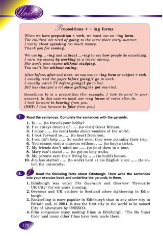 128
Prepositions +PP – ing forms
When we have preposition + verb, we must use an –ing form.
The children are tired of going to the same place every summer.
I worry about spending too much money.
Thank you for coming.
We use by …–ing and without …–ing to say how people do something.
I earn my money by working in a travel agency.
She won’t pass exams without studying.
You can’t live without eating.
After before, after and since, we can use an –ing form or subject + verb.
I usually read the paper before going/I go to work.
I usually watch TV before going/I goV to bed.
Bill has changed a lot since getting/he got married.
Sometimes to is a preposition (for example, I look forward to your
answer). In this case we must use –ing forms of verbs after to.
I look forward to hearing from you.
(NOT: I look forward to hear from you.)
Read the sentences. Complete the sentences with the gerunds.
1. Is ..... (to travel) your hobby?
2. I’ve always dreamt of ..... (to visit) Great Britain.
3. I enjoy ..... (to read) books about wonders of the world.
4. I look forward to ..... (to hear) from you.
5. I couldn’t help ..... (to smile) when they were planning their trip.
6. You cannot visit a museum without ..... (to buy) a ticket.
7. My friends don’t mind me ..... (to join) them in a tour.
8. Mary can’t stand ..... (to go) on long walks.
9. My parents earn their living by ..... (to build) houses.
10. Jim has started ..... (to work) hard at his English since ..... (to en-
ter) the university.
Read the following facts about Edinburgh. Then write the sentences
into your exercise book and underline the gerunds in them.
1. Edinburgh was voted The Guardian and Observer ‘Favourite
UK City’ for six years running.
2. Overseas and UK visitors to Scotland adore sightseeing in Edin-
burgh.
3. Bookselling is more popular in Edinburgh than in any other city in
Britain and, in 2004, it was the first city in the world to be named
City of Literature by UNESCO.
4. Film companies enjoy making films in Edinburgh. ‘The Da Vinci
Code’ and many other films have been made there.
7.7.
8.8.
ea
ng
heheeae
 