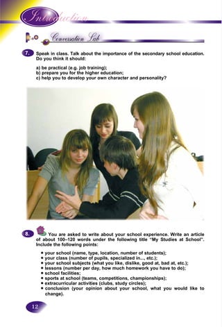 12
Speak in class. Talk about the importance of the secondary school education.
Do you think it should:
a) be practical (e.g. job training);
b) prepare you for the higher education;
c) help you to develop your own character and personality?
7.7.
You are asked to write about your school experience. Write an article
of about 100–120 words under the following title “My Studies at School”.
Include the following points:
• your school (name, type, location, number of students);
• your class (number of pupils, specialized in..., etc.);
• your school subjects (what you like, dislike, good at, bad at, etc.);
• lessons (number per day, how much homework you have to do);
• school facilities;
• sports at school (teams, competitions, championships);
• extracurricular activities (clubs, study circles);
• conclusion (your opinion about your school, what you would like to
change).
8.8.
 