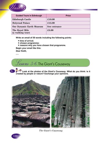 130
Guided Tours in Edinburgh Price
Edinburgh Castle £10.00
Holyrood Palace £15.00
Our Dynamic Earth Museum free entrance
The Royal Mile
(a walking tour)
£5.00
Write an email of 50 words including the following points:
• time of arrival;
• chosen programme;
• reasons why you have chosen that programme.
Begin your email like this:
Dear Keith,
.....
Lessons 5–6.The Giant’s Causeway
Look at the photos of the Giant’s Causeway. What do you think: is it
created by people or nature? Exchange your opinions.
1.1.
The Giant’s Causeway
 