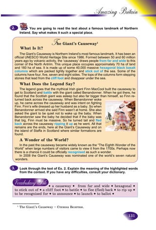 131
Amazing B
You are going to read the text about a famous landmark oof Northern
Ireland. Say what makes it such a special place.
The Giant’s CausewayTT 1
What Is It?
The Giant’s Causeway is Northern Ireland’s most famous landmark. It has been an
official UNESCO World Heritage Site since 1986. Formed between 50 and 60 million
years ago by volcanic activity, the ‘causeway’ draws people from far and wide to this
corner of the North Antrim. This unique place occupies approximately 70 ha of land
and 160 ha of sea. It is made up of some 40,000 massive hexagonal black basalt
columns which are packed tightly together and stick out of the sea. Some of the
columns have four, five, seven and eight sides. The tops of the columns form stepping
stones that lead from the cliff foot and disappear under the sea.
What Does the Legend Say?
The legend goes that the mythical Irish giant Finn MacCool built the causeway to
get to Scotland and battle with the giant called Benandonner. When he got there, he
found that the Scottish giant was asleep but also far bigger than himself, so Finn re-
turned back across the causeway. When Benandonner woke
up, he came across the causeway and was intent on fighting
Finn. Finn’s wife dressed up her husband as a baby. So when
Benandonner arrived she said Finn wasn’t at home. She also
asked the giant to be quiet not to wake up the baby. When
Benandonner saw the baby he decided that if the baby was
that big, Finn must be massive. So he turned tail and fled
back across the causeway ripping it up as he went. All that
remains are the ends, here at the Giant’s Causeway and on
the island of Staffa in Scotland where similar formations are
found.
A Wonder of the World?
In the past the causeway became widely known as the “The Eighth Wonder of the
World” when large numbers of visitors came to view it from the 1700s. Perhaps now
there is a chance it could be officially recognised as such a wonder.
In 2008 the Giant’s Causeway was nominated one of the world’s seven natural
wonders.
Look through the text of Ex. 2. Explain the meaning of the highlighted words
from the context. If you have any difficulties, consult your dictionary.
• a causeway • from far and wide • hexagonal •
to stick out of • a cliff foot • to battle • to flee (fled) back • to rip up •
to be recognised for • to announce • to launch • to ballot •
2.2.
3.3.
_____________
1
The Giant’s Causeway – Còåæêà Båëåòíÿ.
 