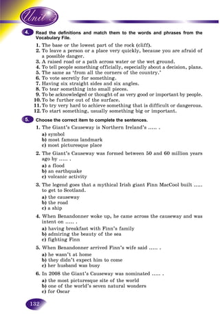 132
the definitions and match them to the words and phrases from theRead
bulary File.Vocab
1. T e base or the lowest part of the rock (cliff).he
2.2 TTo leave a person or a place very quickly, because you are afraid of
a possible danger.
3. A raised road or a path across water or the wet ground.
4. To tell people something officially, especially about a decision, plans.
5. The same as ‘from all the corners of the country.’
6. To vote secretly for something.
7. Having six straight sides and six angles.
8. To tear something into small pieces.
9. To be acknowledged or thought of as very good or important by people.
10. To be further out of the surface.
11. To try very hard to achieve something that is difficult or dangerous.
12. To start something, usually something big or important.
Choose the correct item to complete the sentences.
1. The Giant’s Causeway is Northern Ireland’s ..... .
a) symbol
b) most famous landmark
c) most picturesque place
2. The Giant’s Causeway was formed between 50 and 60 million years
ago by ..... .
a) a flood
b) an earthquake
c) volcanic activity
3. The legend goes that a mythical Irish giant Finn MacCool built .....
to get to Scotland.
a) the causeway
b) the road
c) a ship
4. When Benandonner woke up, he came across the causeway and was
intent on ..... .
a) having breakfast with Finn’s family
b) admiring the beauty of the sea
c) fighting Finn
5. When Benandonner arrived Finn’s wife said ..... .
a) he wasn’t at home
b) they didn’t expect him to come
c) her husband was busy
6. In 2008 the Giant’s Causeway was nominated ..... .
a) the most picturesque site of the world
b) one of the world’s seven natural wonders
c) for Oscar
4.4.
5.5.
 