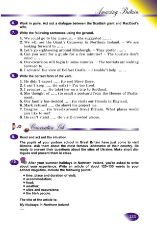 133
Amazing B
Work in pairs. Act out a dialogue between the Scottish giant and MacCool’s
wife.
Write the following sentences using the gerund.
1. We could go to the museum. – She suggested ..... .
2. We will see the Giant’s Causeway in Northern Ireland. – We are
looking forward to ..... .
3. Let’s go sightseeing around Edinburgh. – They prefer ..... .
4. Can you wait for a guide for a few minutes? – The tourists don’t
mind ..... .
5. Our excursion will begin in some minutes. – The tourists are looking
forward to ..... .
6. I admired the view of Belfast Castle. – I couldn’t help ..... .
Write the correct form of the verb.
1. He didn’t expect ..... (to see) Steve there.
2. I can’t keep ..... (to walk) – I’m too tired.
3. I promise ..... (to take) her on a trip to Scotland.
4. She thought of ..... (to send) a postcard from the Houses of Parlia-
ment.
5. Our family has decided ..... (to visit) our friends in England.
6. Mark refused ..... (to show) his project me.
7. Imagine ..... (to travel) around Great Britain. What places would
you like to see?
8. He can’t stand ..... (to visit) crowded places.
Read and act out the situation.
The pupils of your partner school in Great Britain have just come to visit
Ukraine. Ask them about the most famous landmarks of their country. Be
ready to answer their questions about the sites of Ukraine. Make short dia-
logues and present them in class.
After your summer holidays in Northern Ireland, you’re asked to write
about your experience. Write an article of about 120–150 words to your
school magazine. Include the following points:
• time, place and duration of visit;
• accommodation;
• food;
• weather;
• sites and excursions;
• the Irish people.
The title of the article is:
My Holidays in Northern Ireland
.....
6.6.
7.7.
8.8.
9.9.
10.10.
 