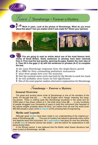 134
Lesson 7.Stonehenge – Forever a Mystery
Work in pairs. Look at the photos of Stonehenge. What do you know
about this place? Can you explain what it was made for? Share your opinions.
You are going to read an article about one of the most famous land-
marks of Great Britain. Some sentences or phrases have been removed
from it. First read the text quickly, ignoring the gaps. Explain the main idea of
it. Then fill in the gaps (1–6) with the sentences or phrases (A–F) to complete
the text.
A the name Stonehenge originates from the Anglo-Saxon period
B in 1986 for their outstanding prehistoric monuments
C what drew people here over the centuries
D that the mystical stone circle was built by the Druids to mark her tomb
E we will probably never know its full significance
F One of the most popular modern alternative explanations for Stonehenge
Stonehenge – Forever a MysterySS
General Overview
The great and ancient stone circle of Stonehenge is one of the wonders of the
world. It’s thought that (1) ….. – the old English word ‘henge’ meaning ‘the hang-
ing stones’. There is nothing quite like Stonehenge anywhere in the world and for
5,000 years it has drawn visitors to it. We shall never know (2) ….. or why hundreds
of people struggled over thousands of years to build this monument (the heaviest of
the stones weighs probably about 45 tons), but visitors from all over the world (over
850,000 people a year) come to marvel at this amazing feat of engineering.
Myths and Legends
Although great strides have been made in our understanding of the original pur-
pose of Stonehenge (3), ….. . The aura of mystery has helped to generate many myths
and legends about the monument. As a speculation has gone on over the centuries,
a whole host of colourful stories has arisen – and the search for explanations is still
going strong today.
In the Roman period, it was believed that the British rebel Queen Boudicca had
been buried at Stonehenge, and (4) ….. .
1.1.
2.2.
 