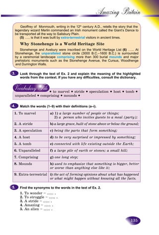 135
Amazing B
Geoffrey of Monmouth, writing in the 12th
century A.D., retells the story that the
legendary wizard Merlin commanded an Irish monument called the Giant’s Dance to
be transported all the way to Salisbury Plain.
(5) ….. is that it was built by extra-terrestrial visitors in ancient times.
Why Stonehenge is a World Heritage Site
Stonehenge and Avebury were inscribed on the World Heritage List (6) …... At
Stonehenge, the unparalleled stone circle (3000 B.C.–1600 B.C.) is surrounded
by a ceremonial landscape comprising more than 300 burial mounds and major
prehistoric monuments such as the Stonehenge Avenue, the Cursus, Woodhenge
and Durrington Walls.
Look through the text of Ex. 2 and explain the meaning of the highlighted
words from the context. If you have any difficulties, consult the dictionary.
• to marvel • stride • speculation • host • tomb •
unparalleled • comprising • mounds •
Match the words (1–9) with their definitions (a–i).
1. To marvel a) 1) a large number of people or things;
2) a person who invites guests to a meal (party);
2. A stride b) a large grave, built of stone above or below the ground;
3. A speculation c) being the parts that form something;
4. A host d) to be very surprised or impressed by something;
5. A tomb e) connected with life existing outside the Earth;
6. Unparalleled f) a large pile of earth or stones; a small hill;
7. Comprising g) one long step;
8. Mounds h) used to emphasize that something is bigger, better
or worse than anything else like it;
9. Extra-terrestrial i) the act of forming opinions about what has happened
or what might happen without knowing all the facts.
Find the synonyms to the words in the text of Ex. 2.
1. To wonder – ..... .
2. To struggle – ..... .
3. A stride – ..... .
4. Amazing – ..... .
5. An alien – ..... .
3.3.
4.4.
5.5.
 