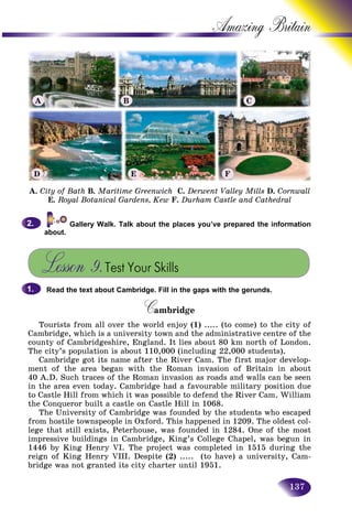 137
Amazing B
Gallery Walk. Talk about the places you’ve prepared the information
about.
Lesson 9.Test Your Skills
Read the text about Cambridge. Fill in the gaps with the gerunds.
CambridgeCC
Tourists from all over the world enjoy (1) ..... (to come) to the city of
Cambridge, which is a university town and the administrative centre of the
county of Cambridgeshire, England. It lies about 80 km north of London.
The city’s population is about 110,000 (including 22,000 students).
Cambridge got its name after the River Cam. The first major develop-
ment of the area began with the Roman invasion of Britain in about
40 A.D. Such traces of the Roman invasion as roads and walls can be seen
in the area even today. Cambridge had a favourable military position due
to Castle Hill from which it was possible to defend the River Cam. William
the Conqueror built a castle on Castle Hill in 1068.
The University of Cambridge was founded by the students who escaped
from hostile townspeople in Oxford. This happened in 1209. The oldest col-
lege that still exists, Peterhouse, was founded in 1284. One of the most
impressive buildings in Cambridge, King’s College Chapel, was begun in
1446 by King Henry VI. The project was completed in 1515 during the
reign of King Henry VIII. Despite (2) ..... (to have) a university, Cam-
bridge was not granted its city charter until 1951.
2.2.
1.1.
A. City of Bath B. Maritime Greenwich C. Derwent Valley Mills D. Cornwall
E. Royal Botanical Gardens, Kew F. Durham Castle and Cathedral
A B C
D E F
 